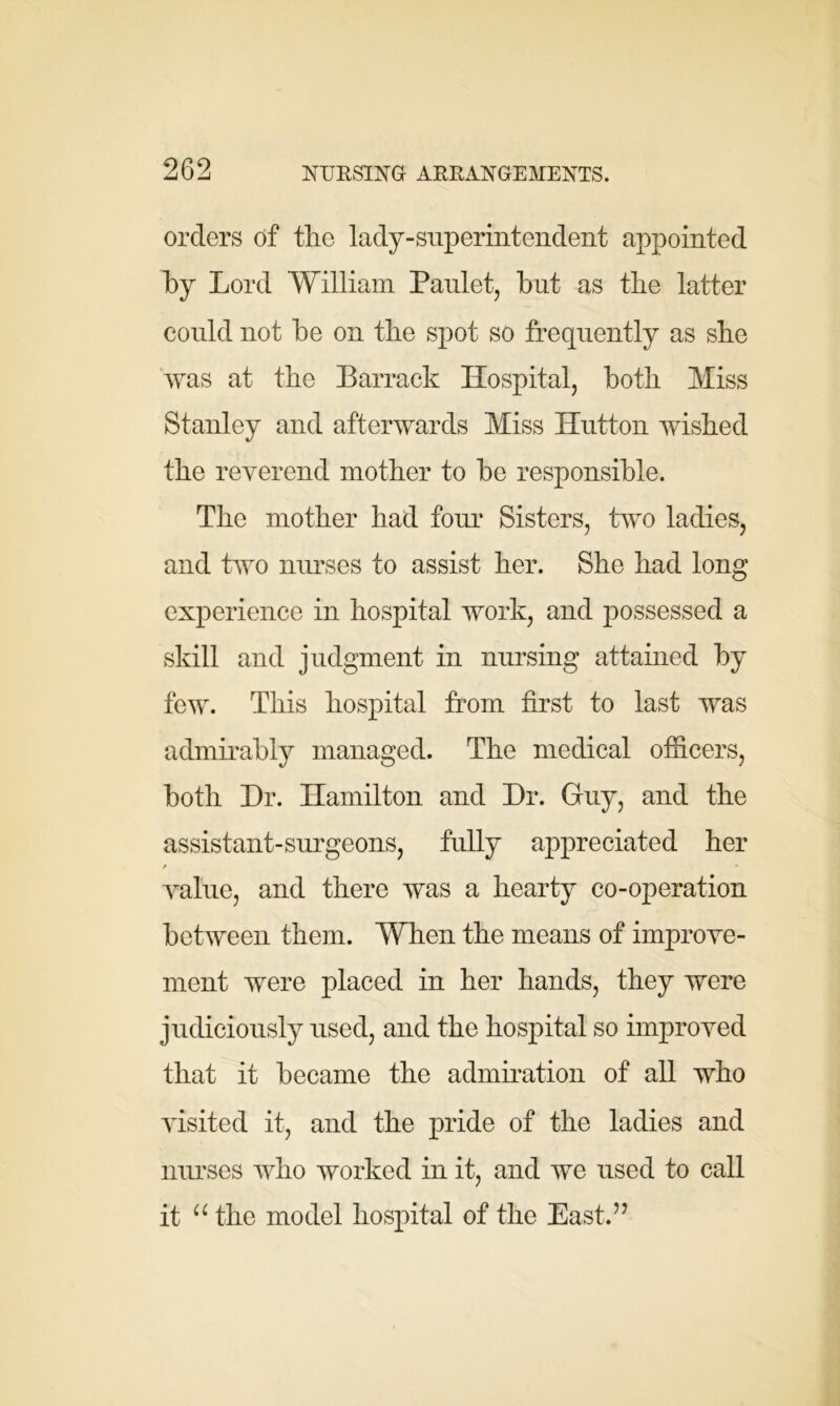 orders of the lady-superintendent appointed by Lord William Paulet, hut as the latter could not he on the spot so frequently as she was at the Barrack Hospital, both Miss Stanley and afterwards Miss Hutton wished the reverend mother to he responsible. The mother had four Sisters, two ladies, and two nurses to assist her. She had long experience in hospital work, and possessed a skill and judgment in nursing attained by few. This hospital from first to last was admirably managed. The medical officers, both Hr. Hamilton and Hr. Guy, and the assistant-surgeons, fully appreciated her / *■ value, and there was a hearty co-operation between them. When the means of improve- ment were placed in her hands, they were judiciously used, and the hospital so improved that it became the admiration of all who visited it, and the pride of the ladies and nurses who worked in it, and we used to call it u the model hospital of the East.”