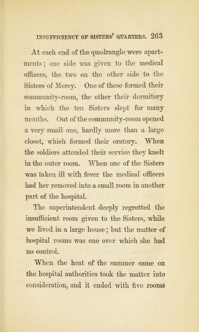 At each end of the quadrangle were apart- ments; one side was given to the medical officers, the two on the other side to the Sisters of Mercy. One of these formed their community-room, the other their dormitory in which the ten Sisters slept for many months. Out of the community-room opened a very small one, hardly more than a large closet, which formed their oratory. When the soldiers attended their service they knelt in the outer room. When one of the Sisters was taken ill with fever the medical officers had her removed into a small room in another part of the hospital. The superintendent deeply regretted the insufficient room given to the Sisters, while we lived in a large house; hut the matter of hospital rooms was one over which she had no control. When the heat of the summer came on the hospital authorities took the matter into consideration, and it ended with five rooms