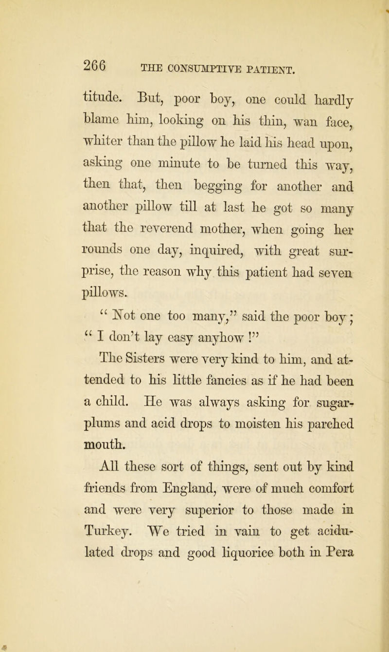 titude. But, poor boy, one could hardly blame him, looking on his thin, wan face, whiter than the pillow he laid his head upon, asking one minute to be turned this way, then that, then begging for another and another pilloAV till at last he got so many that the reverend mother, when going her rounds one day, inquired, with great sur- prise, the reason why this patient had seven pillows. “ Not one too many,” said the poor boy; u I don’t lay easy anyhow !” The Sisters were very kind to him, and at- tended to his little fancies as if he had been a child. He was always asking for sugar- plums and acid drops to moisten his parched mouth. All these sort of things, sent out by kind friends from England, were of much comfort and were very superior to those made in Turkey. We tried in vain to get acidu- lated drops and good liquorice both in Pera