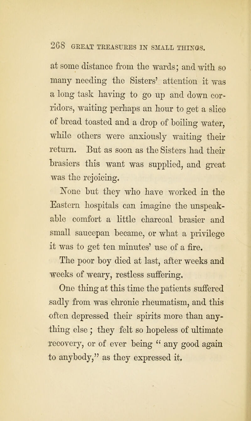 at some distance from the wards; and with so many needing the Sisters’ attention it was a long task haying to go up and down cor- ridors, waiting perhaps an hour to get a slice of bread toasted and a drop of boiling water, while others were anxiously waiting their return. But as soon as the Sisters had their brasiers this want was supplied, and great was the rejoicing. hTone but they who have worked in the Eastern hospitals can imagine the unspeak- able comfort a little charcoal brasier and small saucepan became, or what a privilege it was to get ten minutes’ use of a fire. The poor boy died at last, after weeks and weeks of weary, restless suffering. One thing at this time the patients suffered sadly from was chronic rheumatism, and this often depressed their spirits more than any- thing else ; they felt so hopeless of ultimate recovery, or of ever being u any good again to anybody,” as they expressed it.