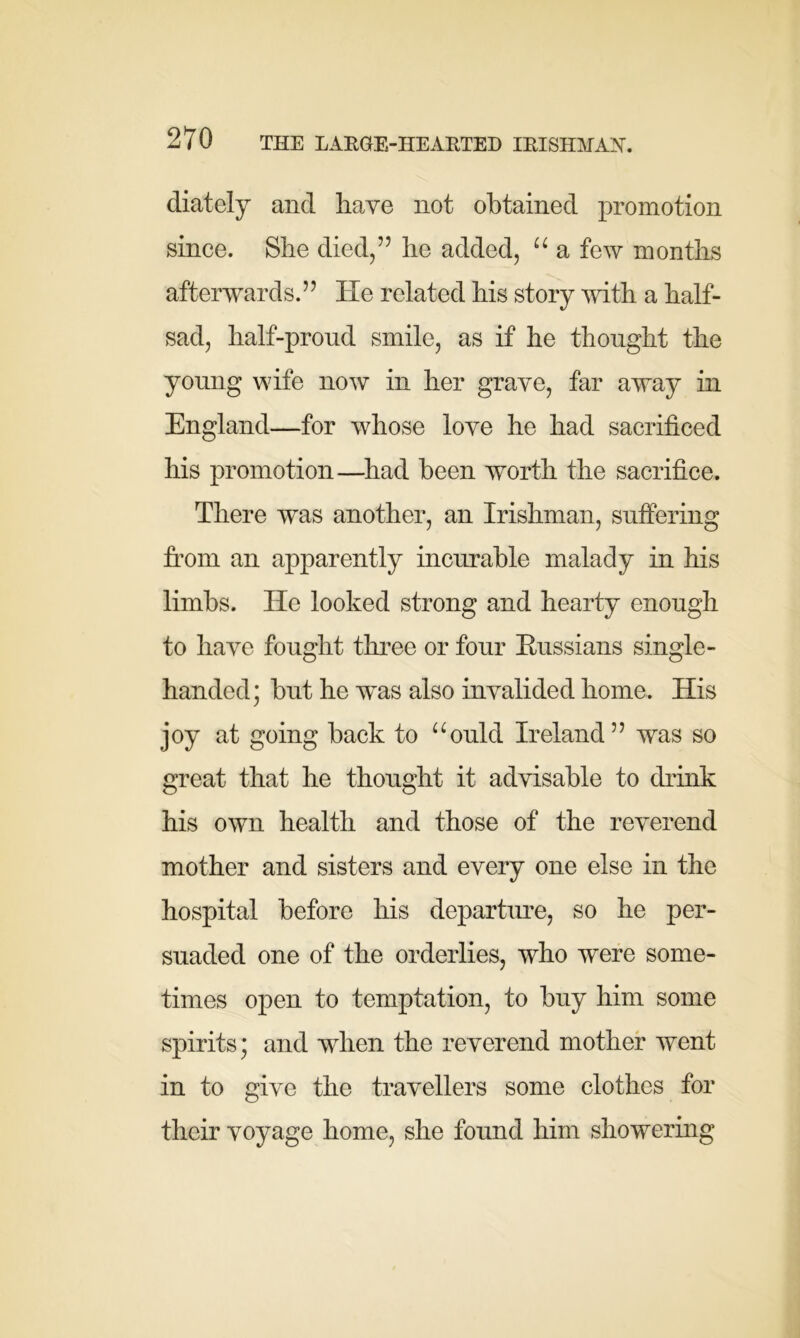 diately and have not obtained promotion since. She died/’ he added, u a few months afterwards.” He related his story with a half- sad, half-proud smile, as if he thought the young wife now in her grave, far away in England—for whose love he had sacrificed his promotion—had been worth the sacrifice. There was another, an Irishman, suffering from an apparently incurable malady in his limbs. He looked strong and hearty enough to have fought three or four Russians single- handed; hut he wms also invalided home. His joy at going hack to aould Ireland” was so great that he thought it advisable to drink his own health and those of the reverend mother and sisters and every one else in the hospital before his departure, so he per- suaded one of the orderlies, who were some- times open to temptation, to buy him some spirits; and when the reverend mother went in to give the travellers some clothes for their voyage home, she found him showering