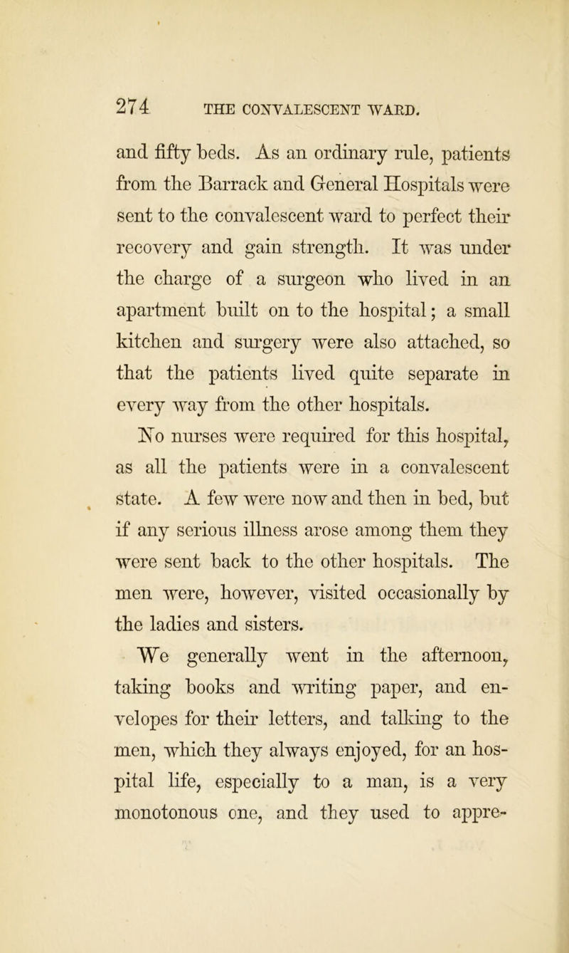 and fifty beds. As an ordinary rule, patients from the Barrack and General Hospitals were sent to the convalescent ward to perfect their recovery and gain strength. It was under the charge of a surgeon who lived in an apartment built on to the hospital; a small kitchen and surgery were also attached, so that the patients lived quite separate in every way from the other hospitals. Ho nurses were required for this hospital, as all the patients were in a convalescent state. A few were now and then in bed, but if any serious illness arose among them they were sent back to the other hospitals. The men were, however, visited occasionally by the ladies and sisters. We generally went in the afternoon, taking books and writing paper, and en- velopes for their letters, and talking to the men, which they always enjoyed, for an hos- pital life, especially to a man, is a very monotonous one, and they used to appre-