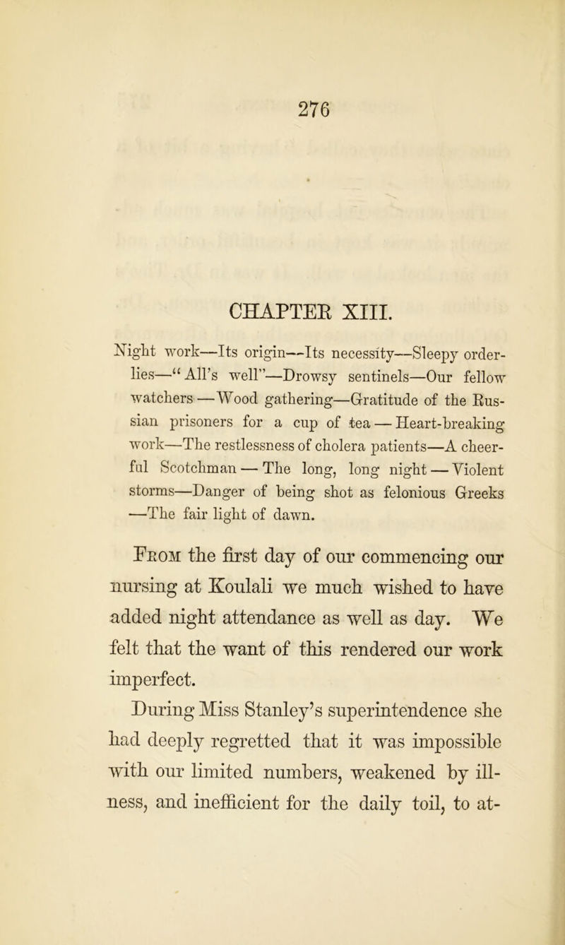 CHAPTER XIII. Night work—Its origin—Its necessity—Sleepy order- lies—u All’s well—Drowsy sentinels—Onr fellow watchers —Wood gathering—Gratitude of the Rus- sian prisoners for a cup of tea — Heart-breaking work—The restlessness of cholera patients—A cheer- ful Scotchman — The long, long night — Violent storms—Danger of being shot as felonious Greeks —The fair light of dawn. From the first day of our commencing our nursing at Koulali we much wished to have added night attendance as well as day. We felt that the want of this rendered our work imperfect. During Miss Stanley’s superintendence she had deeply regretted that it was impossible with our limited numbers, weakened by ill- ness, and inefficient for the daily toil, to at-