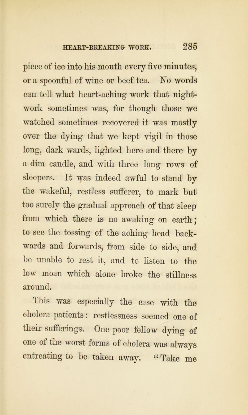 piece of ice into liis mouth every five minutes, or a spoonful of wine or beef tea. No words can tell what heart-aching work that night- work sometimes was, for though those we watched sometimes recovered it was mostly over the dying that we kept vigil in those long, dark wards, lighted here and there by a dim candle, and with three long rows of sleepers. It was indeed awful to stand by the wakeful, restless sufferer, to mark but too surely the gradual approach of that sleep from which there is no awaking on earth; to see the tossing of the aching head back- wards and forwards, from side to side, and be unable to rest it, and to listen to the low moan which alone broke the stillness around. This was especially the case with the cholera patients: restlessness seemed one of their sufferings. One poor fellow dying of one of the worst forms of cholera was always entreating to be taken away. “Take me