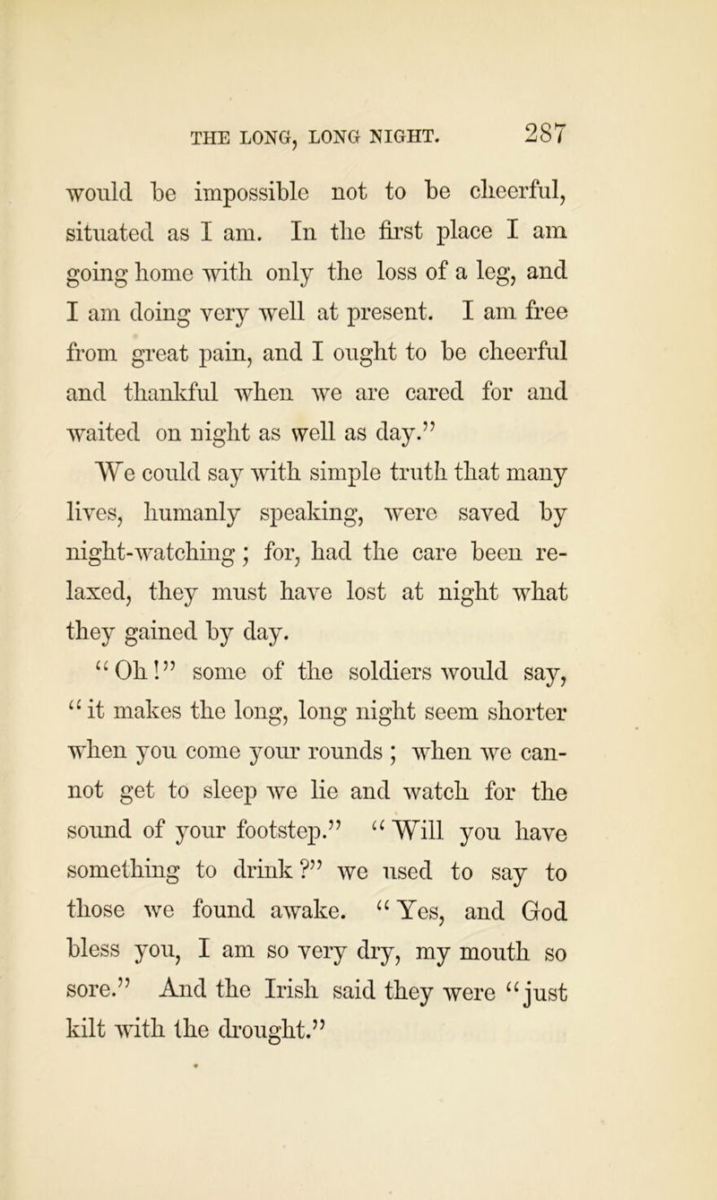 would be impossible not to be cheerful, situated as I am. In the first place I am going home with only the loss of a leg, and I am doing very wmll at present. I am free from great pain, and I ought to be cheerful and thankful when we are cared for and waited on night as well as day.” We could say with simple truth that many lives, humanly speaking, were saved by night-watching; for, had the care been re- laxed, they must have lost at night what they gained by day. uOh!” some of the soldiers would say, u it makes the long, long night seem shorter when you come your rounds ; when we can- not get to sleep we lie and watch for the sound of your footstep.” u Will you have something to drink?” we used to say to those we found awake. u Yes, and God bless you, I am so very dry, my mouth so sore.” And the Irish said they were “ just kilt with the drought.”