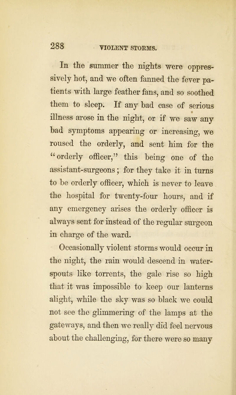 VIOLENT STORMS. In the summer the nights were oppres- sively hot, and we often fanned the fever pa- tients with large feather fans, and so soothed them to sleep. If any bad case of serious illness arose in the night, or if we saw any bad symptoms appearing or increasing, we roused the orderly, and sent him for the “ orderly officer,” this being one of the assistant-surgeons; for they take it in turns to be orderly officer, which is never to leave the hospital for twenty-four hours, and if any emergency arises the orderly officer is always sent for instead of the regular surgeon in charge of the ward. Occasionally violent storms would occur in the night, the rain would descend in water- spouts like torrents, the gale rise so high that it was impossible to keep our lanterns alight, while the sky was so black we could not see the glimmering of the lamps at the gateways, and then we really did feel nervous about the challenging, for there were so many