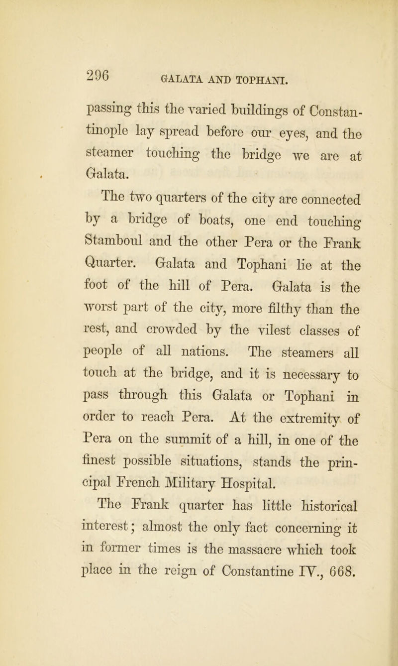 GALATA AND TOPHANI. passing this the varied buildings of Constan- tinople lay spread before our eyes, and the steamer touching the bridge we are at Galata. The two quarters of the city are connected by a bridge of boats, one end touching Stamboul and the other Pera or the Prank Quarter. Galata and Tophani lie at the foot of the hill of Pera. Galata is the worst part of the city, more filthy than the rest, and crowded by the vilest classes of people of all nations. The steamers all touch at the bridge, and it is necessary to pass through this Galata or Tophani in order to reach Pera. At the extremity of Pera on the summit of a hill, in one of the finest possible situations, stands the prin- cipal French Military Hospital. The Frank quarter has little historical interest; almost the only fact concerning it in former times is the massacre which took place in the reign of Constantine IY., 668.