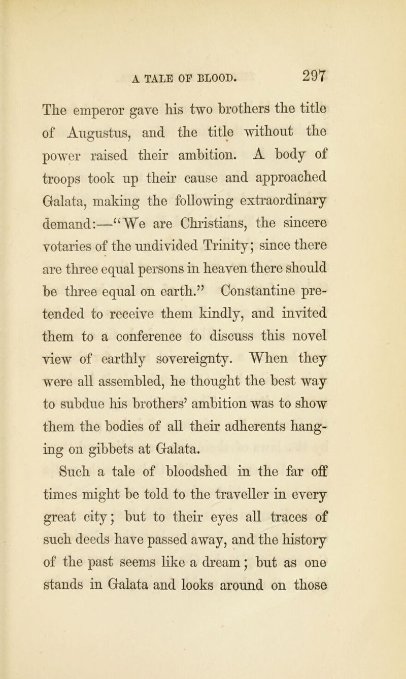 The emperor gave his two brothers the title of Augustus, and the title without the power raised their ambition. A body of troops took up their cause and approached Galata, making the following extraordinary demand:—“We are Christians, the sincere votaries of the undivided Trinity; since there are three equal persons in heaven there should be three equal on earth.” Constantine pre- tended to receive them kindly, and invited them to a conference to discuss this novel view of earthly sovereignty. When they were all assembled, he thought the best way to subdue his brothers’ ambition was to show them the bodies of all their adherents hang- ing on gibbets at Galata. Such a tale of bloodshed in the far off times might be told to the traveller in every great city; but to their eyes all traces of such deeds have passed away, and the history of the past seems like a dream; but as one stands in Galata and looks around on those