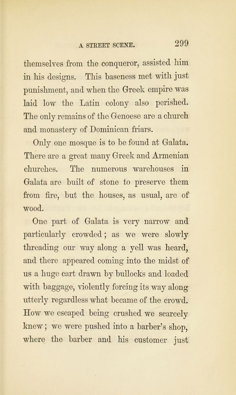 A STREET SCENE. themselves from the conqueror, assisted him in his designs. This baseness met with just punishment, and when the Greek empire was laid low the Latin colony also perished. The only remains of the Genoese are a church and monastery of Dominican friars. Only one mosque is to be found at Galata. There are a great many Greek and Armenian churches. The numerous warehouses in Galata are built of stone to preserve them from tire, but the houses, as usual, are of wood. One part of Galata is very narrow and particularly crowded; as we were slowly threading our way along a yell was heard, and there appeared coming into the midst of us a huge cart drawn by bullocks and loaded with baggage, violently forcing its way along utterly regardless what became of the crowd. How we escaped being crushed we scarcely knew; we were pushed into a barber’s shop, where the barber and his customer just