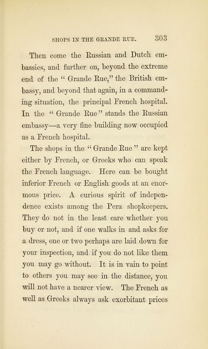 SHOPS IN THE GRANDE RUE. Then come the Russian and Dutch em- bassies, and further on, beyond the extreme end of the “ Grande Rue,” the British em- bassy, and beyond that again, in a command- ing situation, the principal French hospital. In the “ Grande Rue” stands the Russian embassy—a very fine building now occupied as a French hospital. The shops in the “ Grande Rue ” are kept either by French, or Greeks who can speak the French language. Here can be bought inferior French or English goods at an enor- mous price. A curious spirit of indepen- dence exists among the Pera shopkeepers. They do not in the least care whether you buy or not, and if one walks in and asks for a dress, one or two perhaps are laid down for your inspection, and if you do not like them you may go without. It is in vain to point to others you may see in the distance, you will not have a nearer view. The French as well as Greeks always ask exorbitant prices