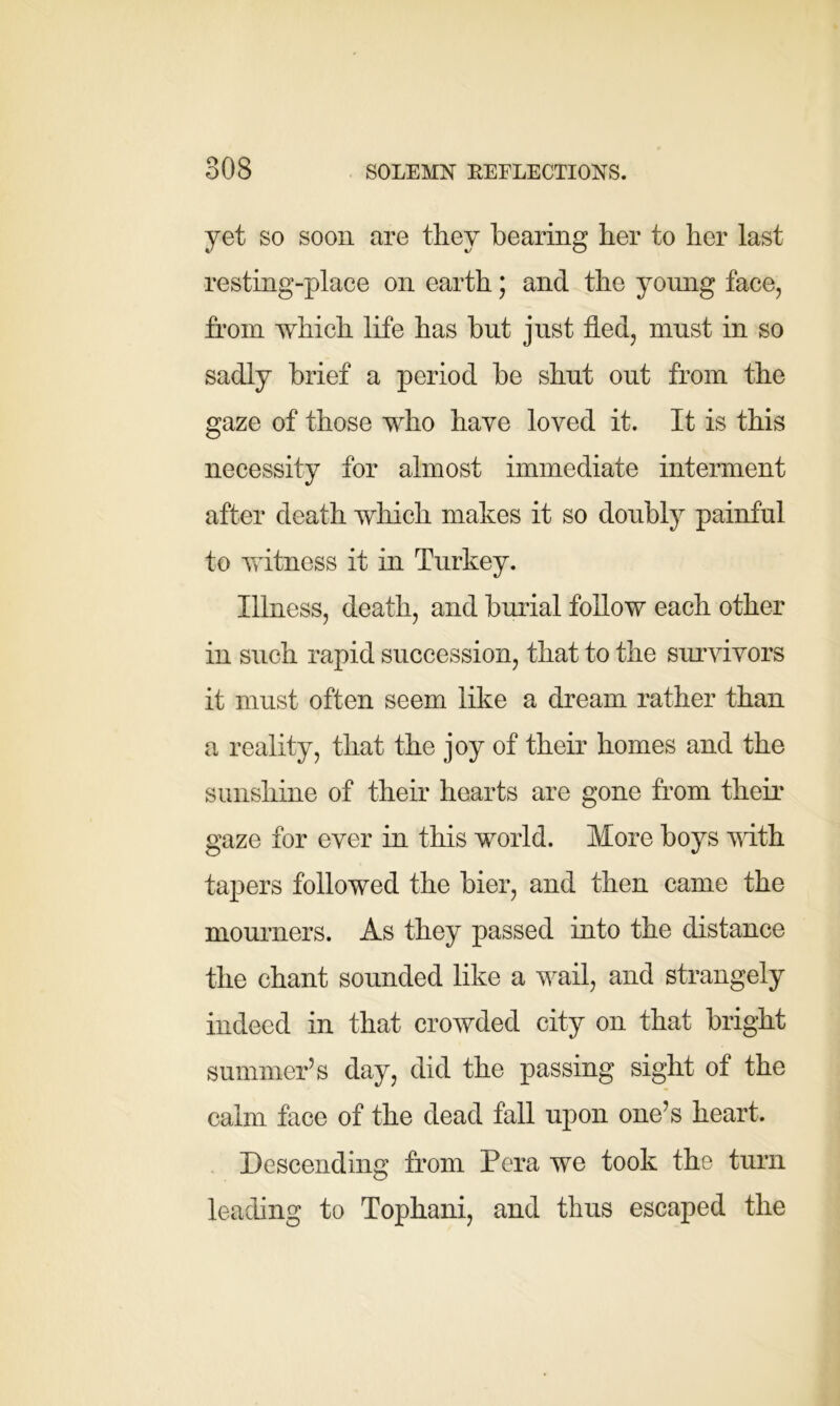 yet so soon are they bearing her to her last resting-place on earth; and the young face, from which life has but just fled, must in so sadly brief a period be shut out from the gaze of those who have loved it. It is this necessity for almost immediate interment after death which makes it so doubly painful to witness it in Turkey. Illness, death, and burial follow each other in such rapid succession, that to the survivors it must often seem like a dream rather than a reality, that the joy of their homes and the sunshine of their hearts are gone from their gaze for ever in this world. More boys with tapers followed the bier, and then came the mourners. As they passed into the distance the chant sounded like a wail, and strangely indeed in that crowded city on that bright summer’s day, did the passing sight of the calm face of the dead fall upon one’s heart. Descending from Pera we took the turn leading to Tophani, and thus escaped the