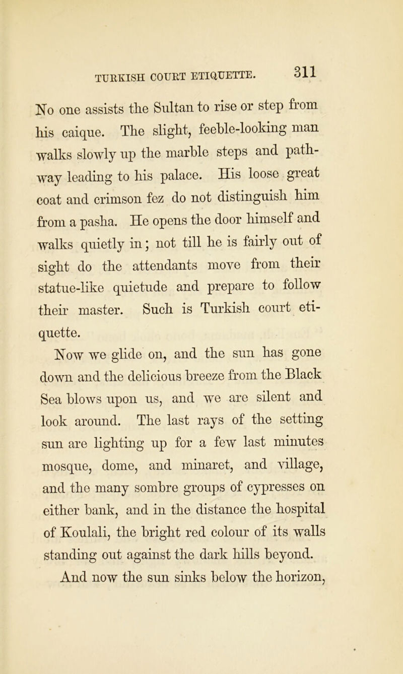 TURKISH COURT ETIQUETTE. No one assists tlie Sultan to rise or step from his caique. The slight, feeble-looking man walks slowly up the marble steps and path- way leading to his palace. His loose great coat and crimson fez do not distinguish him from a pasha. He opens the door himself and walks quietly in; not till he is fairly out of sight do the attendants move from their statue-like quietude and prepare to follow their master. Such is Turkish court eti- quette. Now we glide on, and the sun has gone down and the delicious breeze from the Black Sea blows upon us, and we are silent and look around. The last rays of the setting sun are lighting up for a few last minutes mosque, dome, and minaret, and village, and the many sombre groups of cypresses on either bank, and in the distance the hospital of Koulali, the bright red colour of its walls standing out against the dark hills beyond. And now the sun sinks below the horizon,