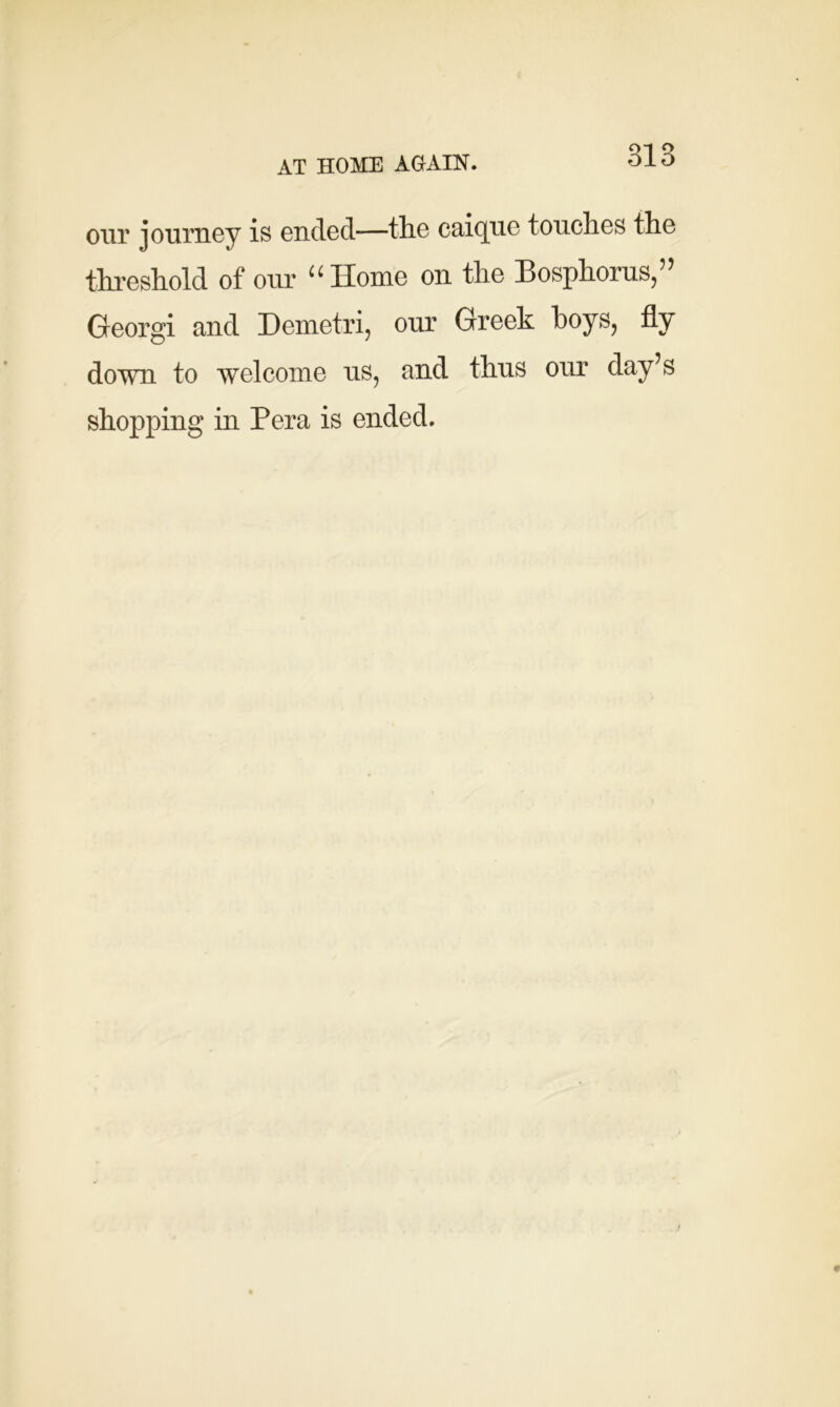 AT HOME AGAIN. our journey is ended—the caique touches the threshold of our uIIome on the Bosphorus,55 Georgi and Demetri, our Greek hoys, fly down to welcome us, and thus our day’s shopping in Pera is ended.