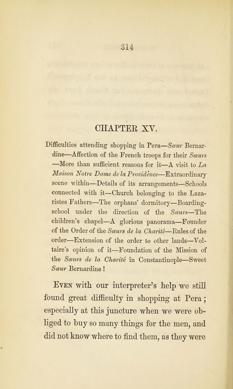 CHAPTER XV. Difficulties attending shopping in Pera—Sceur Bernar- dine—Affection of the French troops for their Sceurs —More than sufficient reasons for it—A visit to La Maison Notre Dame de la Providence—Extraordinary scene within—Details of its arrangements—Schools connected with it—Church belonging to the Laza- ristes Fathers—The orphans’ dormitory—Boarding- school under the direction of the Sceurs—The children’s chapel—A glorious panorama—Founder of the Order of the Sceurs de la Charite—Fades of the order—Extension of the order to other lands—Vol- taire’s opinion of it—Foundation of the Mission of the Sceurs de la Cliarite in Constantinople—Sweet Sceur Bernardine ! Even with our interpreter’s help we still found great difficulty in shopping at Pera; especially at this juncture when we were ob- liged to buy so many things for the men, and did not know where to find them, as they were