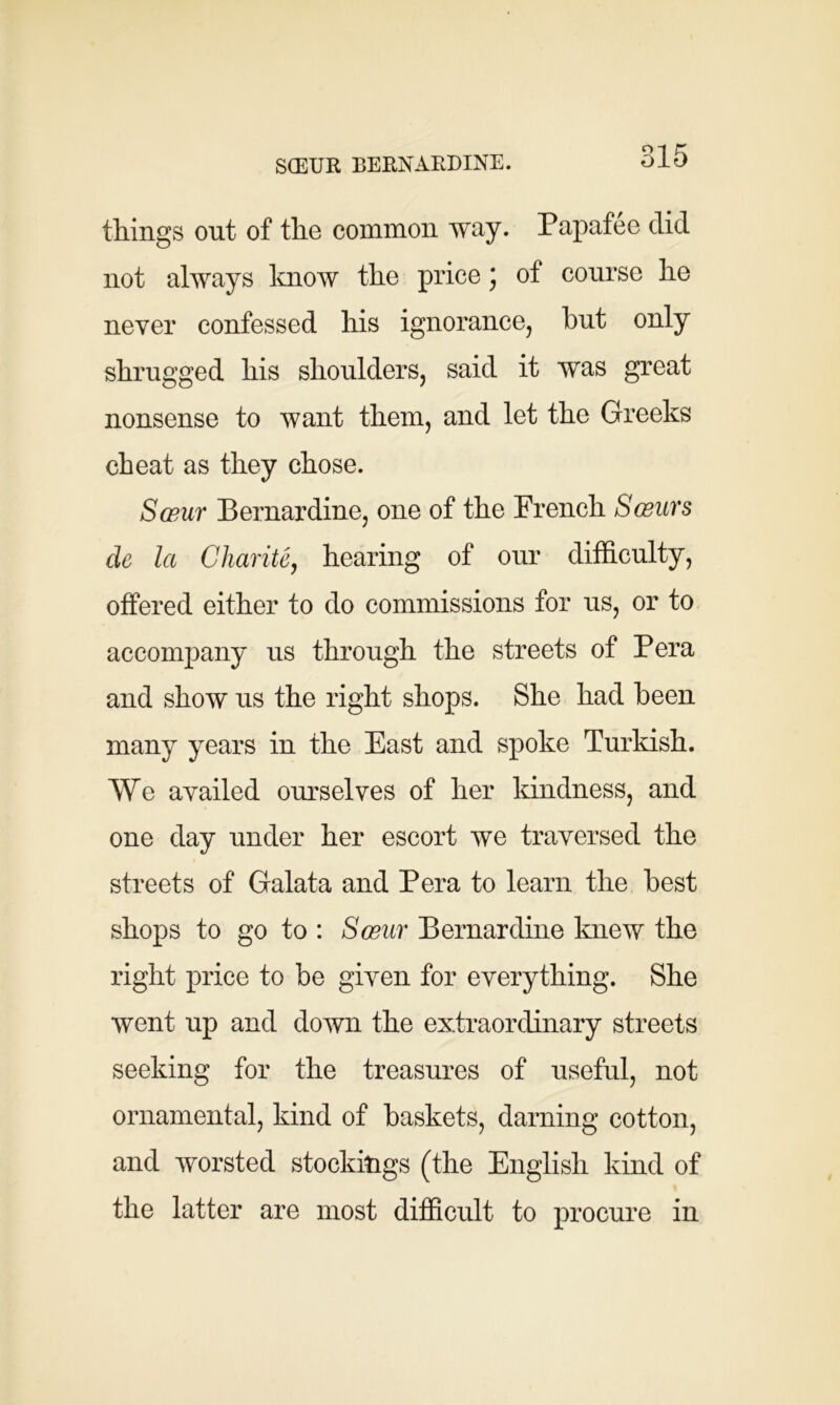 SCEUR BERNARDINE. things out of the common way. Papafee did not always know the price * of course he never confessed his ignorance, hut only shrugged his shoulders, said it was great nonsense to want them, and let the Greeks cheat as they chose. Sceur Bernardine, one of the French Sceur s de la Charite, hearing of our difficulty, offered either to do commissions for us, or to accompany us through the streets of Pera and show us the right shops. She had been many years in the East and spoke Turkish. We availed ourselves of her kindness, and one day under her escort we traversed the streets of Galata and Pera to learn the best shops to go to : Sceur Bernardine knew the right price to be given for everything. She went up and down the extraordinary streets seeking for the treasures of useful, not ornamental, kind of baskets, darning cotton, and worsted stockings (the English kind of the latter are most difficult to procure in