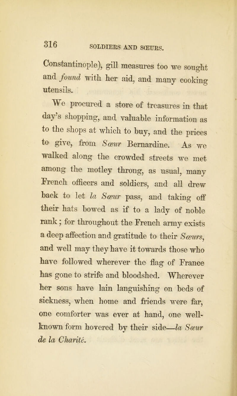 SOLDIERS AND SGEURS. Constantinople), gill measures too we sought and found with her aid, and many cooking utensils. We procured a store of treasures in that day s shopping, and valuable information as to the shops at which to buy, and the prices to give, from Sceur Bernardine. As we walked along the crowded streets we met among the motley throng, as usual, many French officers and soldiers, and all drew back to let la Sceur pass, and taking off their hats bowed as if to a lady of noble rank; for throughout the French army exists a deep affection and gratitude to their Sceurs, and well may they have it towards those who have followed wherever the flag of France has gone to strife and bloodshed. Wherever her sons have lain languishing on beds of sickness, when home and friends were far, one comforter was ever at hand, one well- known form hovered by their side—la Sceur de la Charite.
