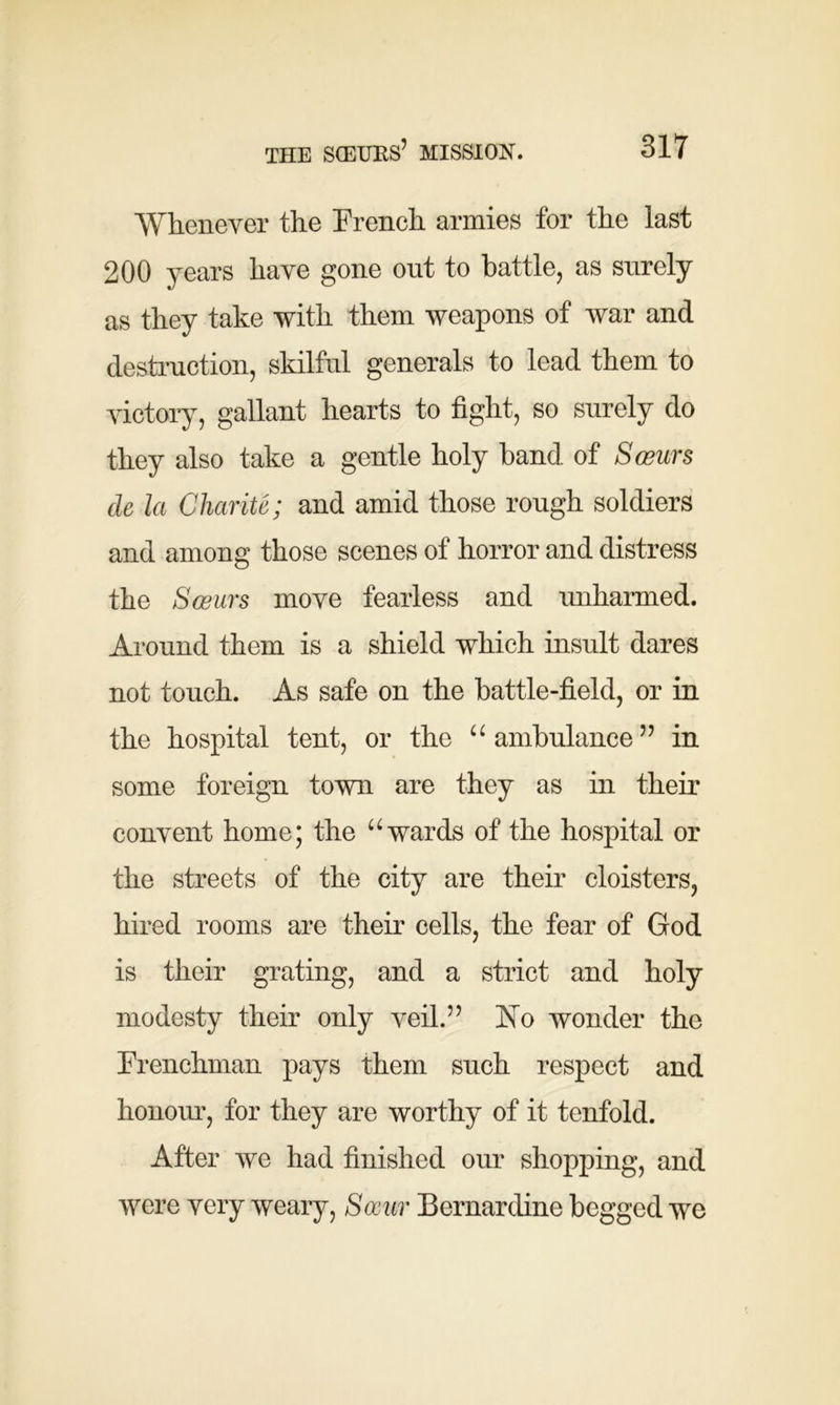 ■Whenever the French armies for the last 200 years have gone out to battle, as surely as they take with them weapons of war and destruction, skilful generals to lead them to victory, gallant hearts to fight, so surely do they also take a gentle holy band of Seems de la Charite; and amid those rough soldiers and among those scenes of horror and distress the Seems move fearless and unharmed. Around them is a shield which insult dares not touch. As safe on the battle-field, or in the hospital tent, or the “ ambulance ” in some foreign town are they as in their convent home; the u wards of the hospital or the streets of the city are their cloisters, hired rooms are their cells, the fear of God is their grating, and a strict and holy modesty their only veil.” No wonder the Frenchman pays them such respect and honour, for they are worthy of it tenfold. After we had finished our shopping, and were very weary, Seem Bernardine begged we