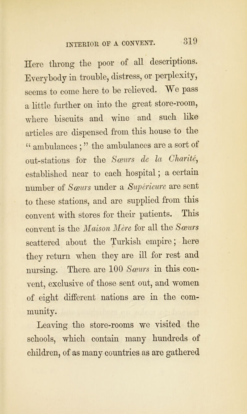 Here throng the poor of all descriptions. Everybody in trouble, distress, or perplexity, seems to come here to be relieved. We pass a little further on into the great store-room, where biscuits and wine and such like articles are dispensed from this house to the “ ambulances ; ” the ambulances are a sort of out-stations for the Sceurs cle la Charity established near to each hospital; a certain number of Sceurs under a Superieure are sent to these stations, and are supplied from this convent with stores for their patients. This convent is the Maison Mere for all the Sceurs scattered about the Turkish empire; here they return when they are ill for rest and nursing. There, are 100 Sceurs in this con- vent, exclusive of those sent out, and women of eight different nations are in the com- munity. Leaving the store-rooms we visited the schools, which contain many hundreds of children, of as many countries as are gathered