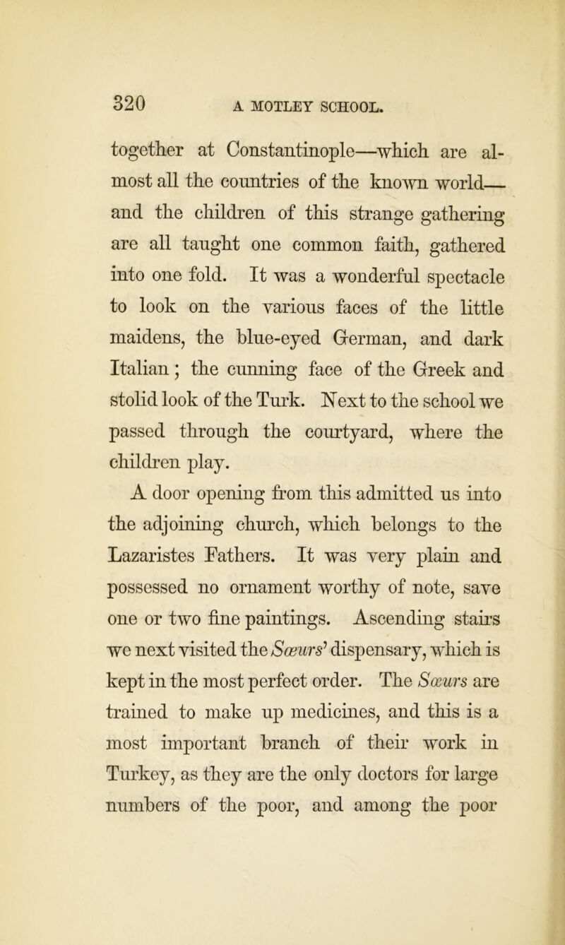 together at Constantinople—which are al- most all the countries of the known world and the children of this strange gathering are all taught one common faith, gathered into one fold. It was a wonderful spectacle to look on the various faces of the little maidens, the blue-eyed German, and dark Italian; the cunning face of the Greek and stolid look of the Turk. 1ST ext to the school we passed through the courtyard, where the children play. A door opening from this admitted us into the adjoining church, which belongs to the Lazaristes Fathers. It was very plain and possessed no ornament worthy of note, save one or two fine paintings. Ascending stairs we next visited the Sceurs? dispensary, which is kept in the most perfect order. The Sceurs are trained to make up medicines, and this is a most important branch of their work in Turkey, as they are the only doctors for large numbers of the poor, and among the poor