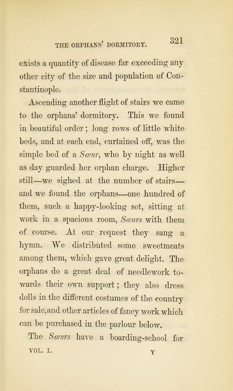 THE ORPHANS’ DORMITORY. exists a quantity of disease far exceeding any other city of the size and population of Con- stantinople. Ascending another flight of stairs we came to the orphans’ dormitory. This we found in beautiful order; long rows of little white beds, and at each end, curtained off, was the simple bed of a Sceur, who by night as well as day guarded her orphan charge. Higher still—we sighed at the number of stairs— and we found the orphans—one hundred of them, such a happy-looking set, sitting at work in a spacious room, Sarnrs with them of course. At our request they sang a hymn. We distributed some sweetmeats among them, which gave great delight. The orphans do a great deal of needlework to- wards their own support; they also dress dolls in the different costumes of the country for sale, and other articles of fancy work which can be purchased in the parlour below. The Sceurs have a boarding-school for VOL. i. v