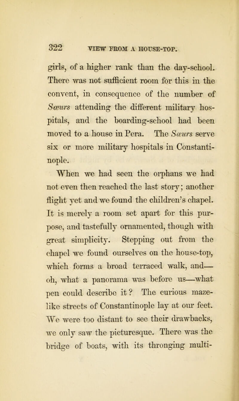 girls, of a higher rank than the day-school. There was not sufficient room for this in the convent, in consequence of the number of Sceurs attending the different military hos- pitals, and the boarding-school had been moved to a house in Pera. The Soeurs serve six or more military hospitals in Constanti- nople. When we had seen the orphans we had not even then reached the last story; another flight yet and we found the children’s chapel. It is merely a room set apart for this pur- pose, and tastefully ornamented, though with great simplicity. Stepping out from the chapel we found ourselves on the house-top, which forms a broad terraced walk, and— oh, what a panorama was before us—what pen could describe it ? The curious maze- like streets of Constantinople lay at our feet. We were too distant to see their drawbacks, we only saw the picturesque. There was the bridge of boats, with its thronging multi-