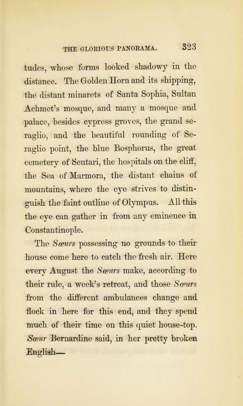 THE GLORIOUS PANORAMA. tildes, whose forms looked shadowy in the distance. The Golden Horn and its shipping, the distant minarets of Santa Sophia, Sultan Achmet’s mosque, and many a mosque and palace, besides cypress groves, the grand se- raglio, and the beautiful rounding of Se- raglio point, the blue Bosphorus, the great cemetery of Scutari, the hospitals on the cliff, the Sea of Marmora, the distant chains of mountains, where the eye strives to distin- guish the faint outline of Olympus. All this the eye can gather in from any eminence in Constantinople. The Sceiii's possessing no grounds to their house come here to catch the fresh air. Here every August the Sceurs make, according to their rule, a week’s retreat, and those Semirs from the different ambulances change and flock in here for this end, and they spend much of their time on this quiet house-top. Soeur Bernardine said, in her pretty broken English—