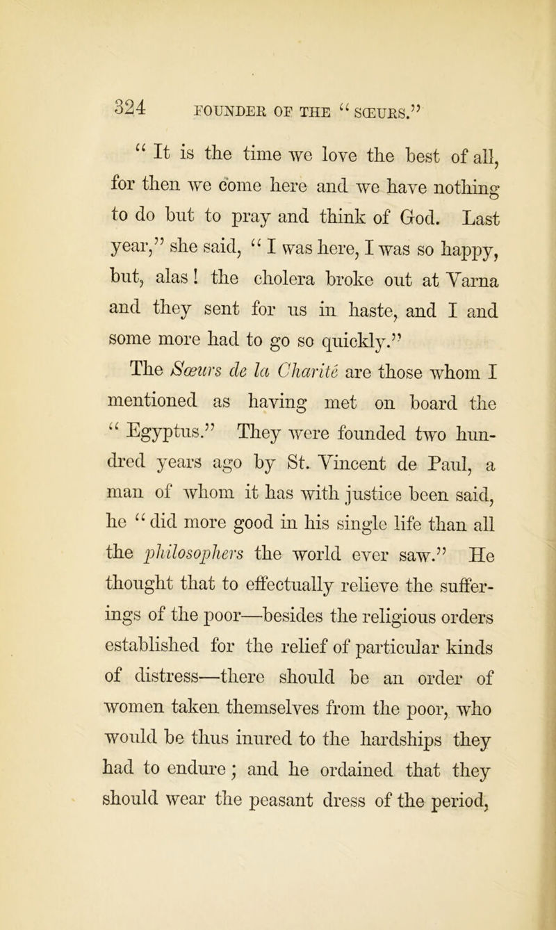 “It is the time we love the best of all, tor then we come here and we have nothing to do hut to pray and think of God. Last year,” she said, “ I was here, I was so happy, hut, alas ! the cholera broke out at Varna and they sent for us in haste, and I and some more had to go so quickly.” The Sosurs de la Charite are those whom I mentioned as haying met on hoard the “ Egyptus.” They were founded two hun- dred years ago by St. Vincent de Paul, a man of whom it has with justice been said, he “ did more good in his single life than all the philosophers the world ever saw.” He thought that to effectually relieve the suffer- ings of the poor—besides the religious orders established for the relief of particular kinds of distress—there should be an order of women taken themselves from the poor, who would be thus inured to the hardships they had to endure ; and he ordained that they should wear the peasant dress of the period,
