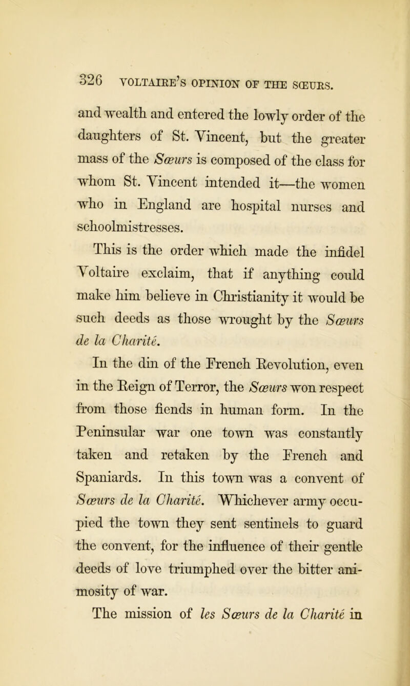 and wealth and entered the lowly order of the daughters of St. Vincent, but the greater mass of the Sceurs is composed of the class for whom St. Vincent intended it—the women who in England are hospital nurses and schoolmistresses. This is the order which made the infidel A oltaire exclaim, that if anything could make him believe in Christianity it would be such deeds as those wrought by the Sceurs de la Charite. In the din of the French Revolution, even in the Reign of Terror, the Sceurs won respect from those fiends in human form. In the Peninsular war one town was constantly taken and retaken by the French and Spaniards. In this town was a convent of Sceurs de la Charite. Whichever army occu- pied the town they sent sentinels to guard the convent, for the influence of their gentle deeds of love triumphed over the bitter ani- mosity of war. The mission of les Sceurs de la Charite in