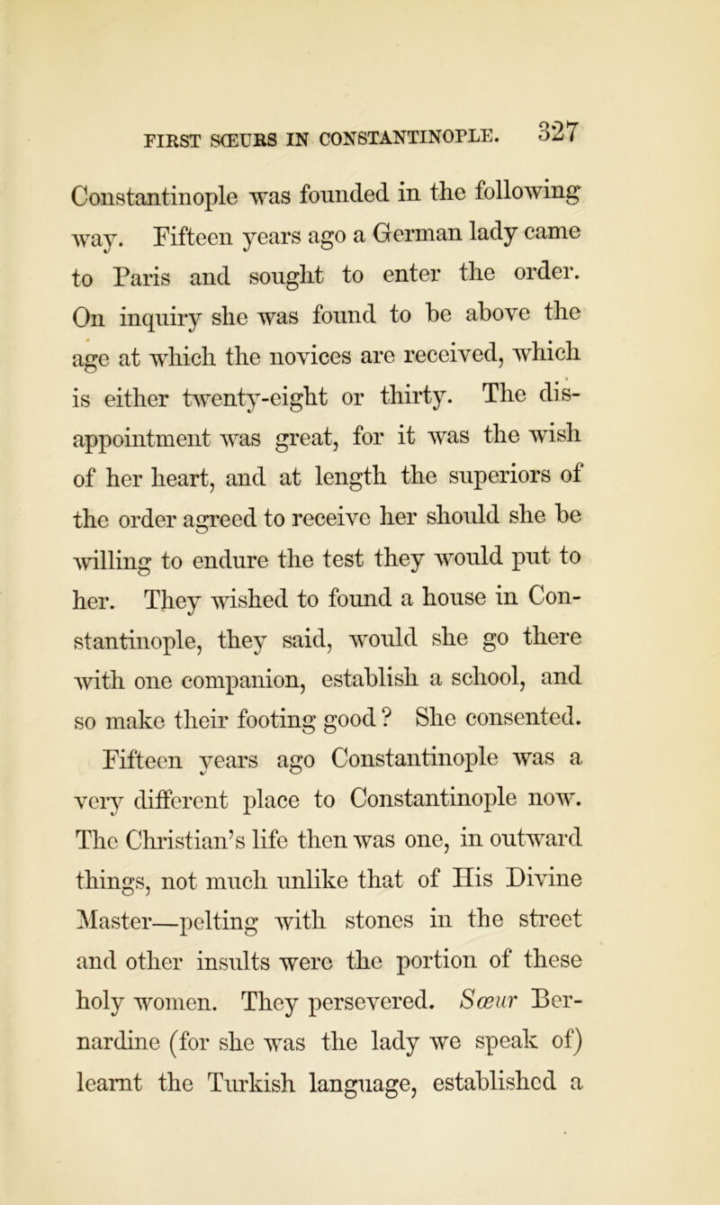 Constantinople was founded in the following way. Fifteen years ago a German lady came to Paris and sought to enter the order. On inquiry she was found to he above the age at which the novices are received, which is either twenty-eight or thirty. The dis- appointment was great, for it was the wish of her heart, and at length the superiors of the order agreed to receive her should she be willing to endure the test they would put to her. They wished to found a house in Con- stantinople, they said, would she go there with one companion, establish a school, and so make their footing good ? She consented. Fifteen years ago Constantinople was a very different place to Constantinople now. The Christian’s life then was one, in outward things, not much unlike that of His Divine Master—pelting with stones in the street and other insults were the portion of these holy women. They persevered. Sosur Ber- nardine (for she was the lady we speak of) learnt the Turkish language, established a