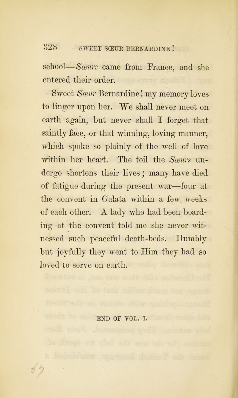 school—Sosurs came from France, and she entered their order. Sweet Sceiir Bernardine! my memory loves to linger upon her. We shall never meet on earth again, but never shall I forget that saintly face, or that winning, loving manner, which spoke so plainly of the well of love within her heart. The toil the Sosurs un- dergo shortens their lives; many have died of fatigue during the present war—four at the convent in Galata within a few weeks of each other. A lady who had been board- ing at the convent told me she never wit- nessed such peaceful death-beds. Humbly but joyfully they went to Him they had so loved to serve on earth. END OF VOL. i.