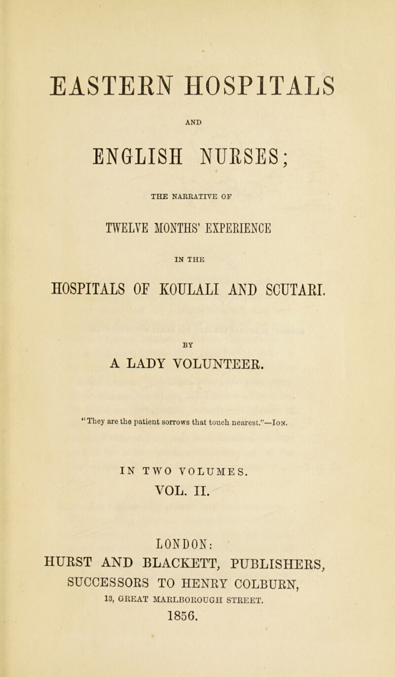 EASTERN HOSPITALS AND ENGLISH NURSES; THE NARRATIVE OF TWELVE MONTHS’ EXPERIENCE IN THE HOSPITALS OP KOULALI AND SCUTARI. BY A LADY VOLUNTEER. “They are the patient sorrows that touch nearest.”—Ion. IN TWO VOLUMES. VOL. II. LONDON: HURST AND BLACKETT, PUBLISHERS, SUCCESSORS TO HENRY COLBURN, 13, GREAT MARLBOROUGH STREET. 1856.