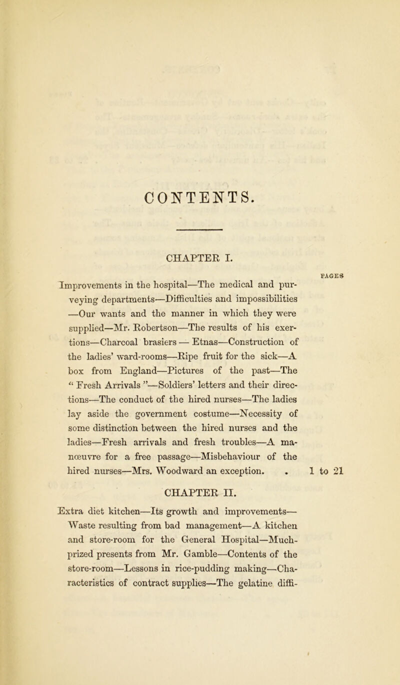 CONTENTS. CHAPTER I. PAGES Improvements in the hospital—The medical and pur- veying departments—Difficulties and impossibilities —Our wants and the manner in which they were supplied—Mr. Robertson—The results of his exer- tions—Charcoal brasiers — Etnas—Construction of the ladies’ ward-rooms—Ripe fruit for the sick—A box from England—Pictures of the past—The “ Fresh Arrivals ”—Soldiers’ letters and their direc- tions—The conduct of the hired nurses—The ladies lay aside the government costume—Necessity of some distinction between the hired nurses and the ladies—Fresh arrivals and fresh troubles—A ma- noeuvre for a free passage—Misbehaviour of the hired nurses—Mrs. Woodward an exception. . 1 to 21 CHAPTER II. Extra diet kitchen—Its growth and improvements— Waste resulting from bad management—A kitchen and store-room for the General Hospital—Much- prized presents from Mr. Gamble—Contents of the store-room—Lessons in rice-pudding making—Cha- racteristics of contract supplies—The gelatine diffi- I