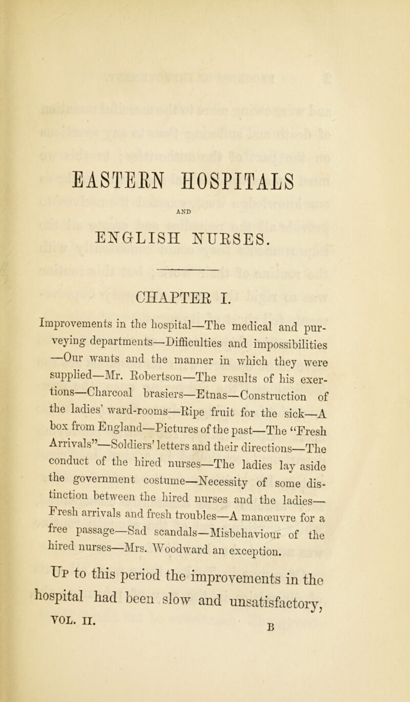 EASTERN HOSPITALS AND ENGLISH NURSES. CHAPTER I. Improvements in the hospital—The medical and pur- veying departments—Difficulties and impossibilities Our wants and the manner in which they were supplied—Mr. Robertson—The results of his exer- tions—Charcoal brasiers—Etnas—Construction of the ladies ward-rooms—Ripe fruit for the sick—A box from England—Pictures of the past—The “Fresh Arrivals”—Soldiers’ letters and their directions—The conduct of the hired nurses—The ladies lay aside the government costume—Necessity of some dis- tinction between the hired nurses and the ladies— Fresh airivals and fresh troubles—A manoeuvre for a free passage—Sad scandals—Misbehaviour of the hired nurses—Mrs. Woodward an exception. Up to this period the improvements in the hospital had been slow and unsatisfactory,