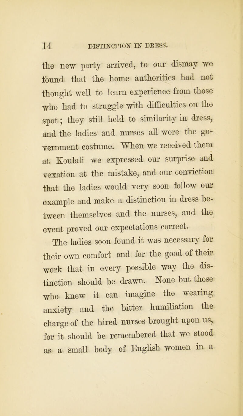 the new party arrived, to our dismay we found that the home authorities had not thought well to learn experience from those •who had to struggle with difficulties on the spot; they still held to similarity in dress, and the ladies and nurses all wore the go- vernment costume. When we received them at Koulali we expressed our surprise and vexation at the mistake, and our conviction that the ladies would very soon follow our example and make a distinction in dress be- tween themselves and the nurses, and the event proved our expectations correct. The ladies soon found it was necessary for their own comfort and for the good of their work that in every possible way the dis- tinction should be drawn. None but those who knew it can imagine the wearing anxiety and the bitter humiliation the charge of the hired nurses brought upon us, for it should be remembered that we stood as a small body of English women in a