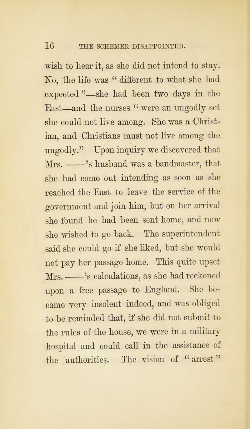 wish to hear it, as she did not intend to stay. No, the life was “ different to what she had expected ”—she had been two days in the East—and the nurses “ were an ungodly set she could not live among. She was a Christ- ian, and Christians must not live among the ungodly.’5 Upon inquiry we discovered that Mrs. ’s husband was a bandmaster, that she had come out intending as soon as she reached the East to leave the service of the government and join him, but on her arrival she found he had been sent home, and now she wished to go back. The superintendent said she could go if she liked, but she would not pay her passage home. This quite upset Mrs. ’s calculations, as she had reckoned upon a free passage to England. She be- came very insolent indeed, and was obliged to be reminded that, if she did not submit to the rules of the house, we were in a military hospital and could call in the assistance of the authorities. The vision of “ arrest ”