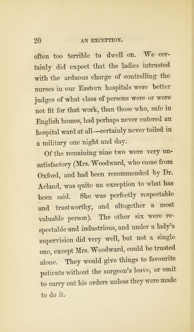 often too terrible to dwell on. We cer- tainly did expect that the ladies intrusted with the arduous charge of controlling the nurses in our Eastern hospitals were better judges of what class of persons were or were not fit for that work, than those who, safe in English homes, had perhaps never entered an hospital ward at all—certainly never toiled in a military one night and day. Of the remaining nine two were very un- satisfactory (Mrs. Woodward, who came from Oxford, and had been recommended by Dr. Acland, was quite an exception to what has been said. She was perfectly respectable and trustworthy, and altogether a most valuable person). The other six were re- spectable and industrious, and under a lady’s supervision did very well, but not a single one, except Mrs. Woodward, could be trusted alone. They would give things to favourite patients without the surgeon’s leave, or omit to carry out his orders unless they were made to do it.