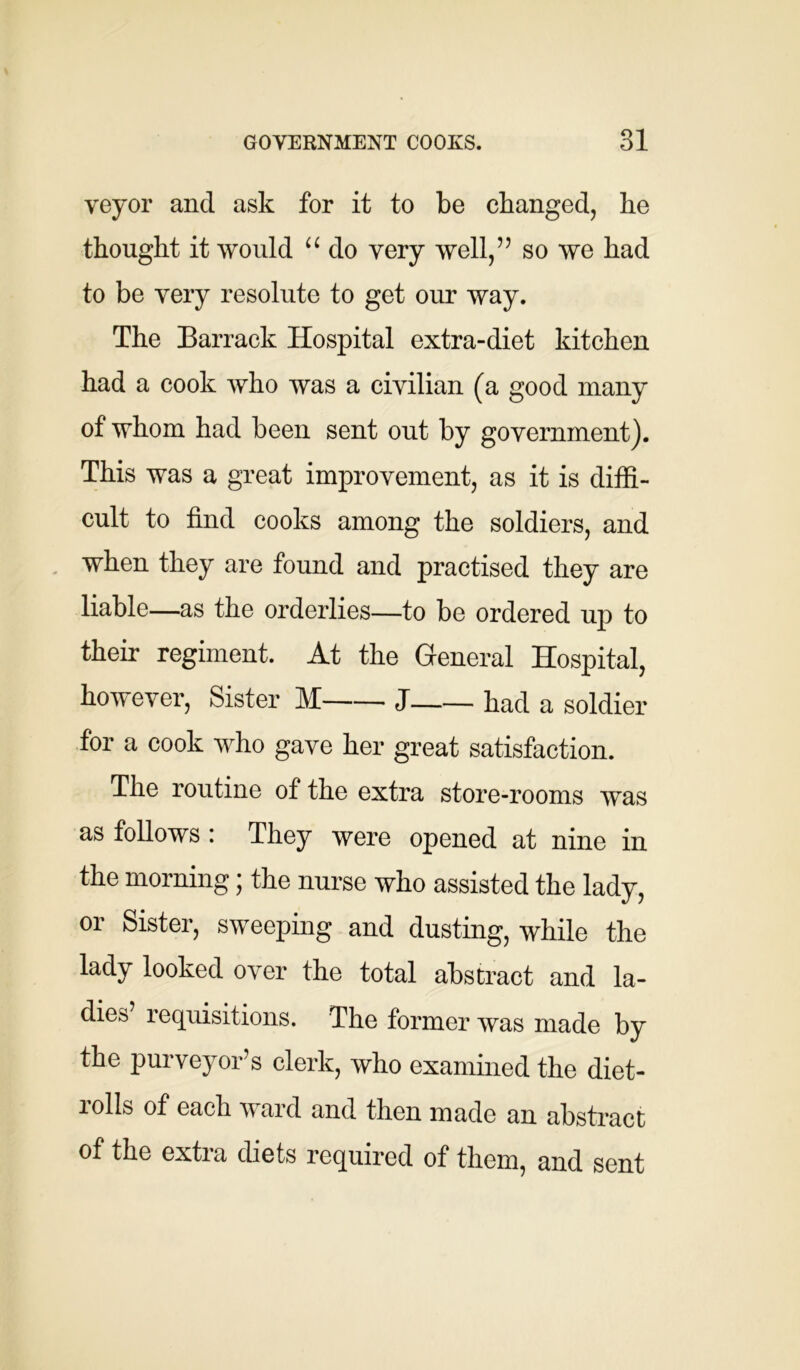 veyor and ask for it to be changed, he thought it would “ do very well,” so we had to be very resolute to get our way. The Barrack Hospital extra-diet kitchen had a cook who was a civilian (a good many of whom had been sent out by government). This was a great improvement, as it is diffi- cult to find cooks among the soldiers, and when they are found and practised they are liable—as the orderlies—to be ordered up to their regiment. At the General Hospital, however, Sister M J had a soldier for a cook who gave her great satisfaction. The routine of the extra store-rooms was as follows : They were opened at nine in the morning; the nurse who assisted the lady, or Sister, sweeping and dusting, while the lady looked over the total abstract and la- dies’ requisitions. The former was made by the purveyor’s clerk, who examined the diet- lolls of each v ard and then made an abstract of the extra diets required of them, and sent