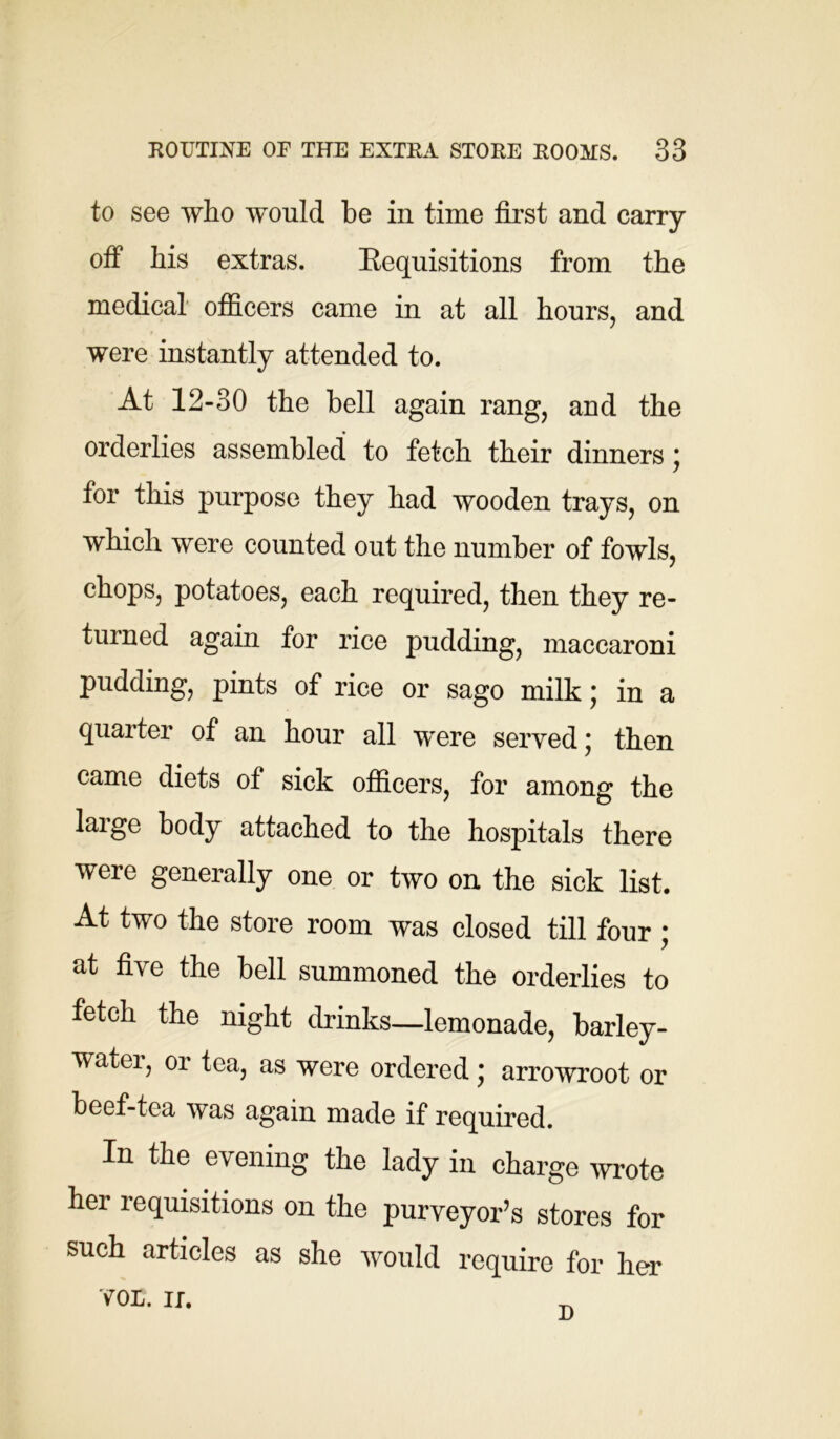 to see who would be in time first and carry off his extras. Kequisitions from the medical officers came in at all hours, and were instantly attended to. At 12-30 the bell again rang, and the orderlies assembled to fetch their dinners ; for this purpose they had wooden trays, on which were counted out the number of fowls, chops, potatoes, each required, then they re- turned again for rice pudding, maccaroni pudding, pints of rice or sago milk; in a quarter of an hour all were served; then came diets of sick officers, for among the large body attached to the hospitals there were generally one or two on the sick list. At two the store room was closed till four ; at five the bell summoned the orderlies to fetch the night drinks—lemonade, barley- watei, or tea, as were ordered; arrowroot or beef-tea was again made if required. In the evening the lady in charge wrote her requisitions on the purveyor’s stores for such articles as she would require for her VOL. II.