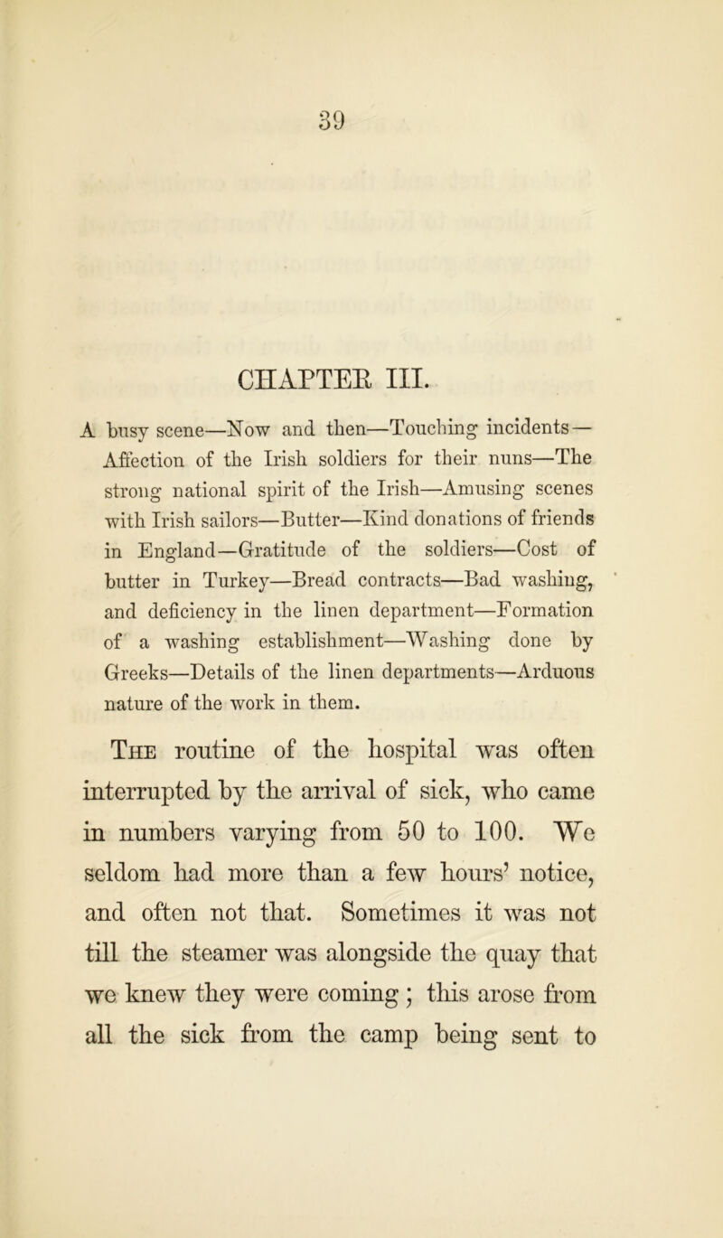 CHAPTER III. A busy scene—Now and then—Touching incidents — Affection of the Irish soldiers for their nuns—The strong national spirit of the Irish—Amusing scenes with Irish sailors—Butter—Kind donations of friends in England—Gratitude of the soldiers—Cost of butter in Turkey—Bread contracts—Bad washing, and deficiency in the linen department—Formation of a washing establishment—Washing done by Greeks—Details of the linen departments—Arduous nature of the work in them. The routine of the hospital was often interrupted by the arrival of sick, who came in numbers varying from 50 to 100. We seldom had more than a few hours’ notice, and often not that. Sometimes it was not till the steamer was alongside the quay that we knew they were coming ; this arose from all the sick from the camp being sent to