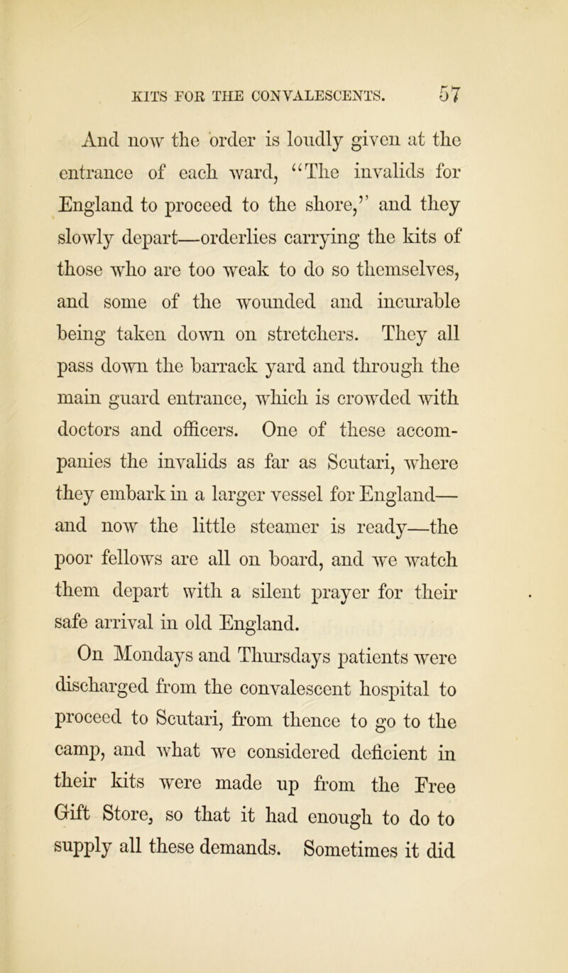 And now the order is loudly given at the entrance of each ward, “The invalids for England to proceed to the shore/’ and they slowly depart—orderlies carrying the kits of those who are too weak to do so themselves, and some of the wounded and incurable being taken down on stretchers. They all pass down the barrack yard and through the main guard entrance, which is crowded with doctors and officers. One of these accom- panies the invalids as far as Scutari, where they embark in a larger vessel for England— and now the little steamer is ready—the poor fellows are all on board, and we watch them depart with a silent prayer for their safe arrival in old England. On Mondays and Thursdays patients were discharged from the convalescent hospital to proceed to Scutari, from thence to go to the camp, and what we considered deficient in their kits were made up from the Free Gift Store, so that it had enough to do to supply all these demands. Sometimes it did