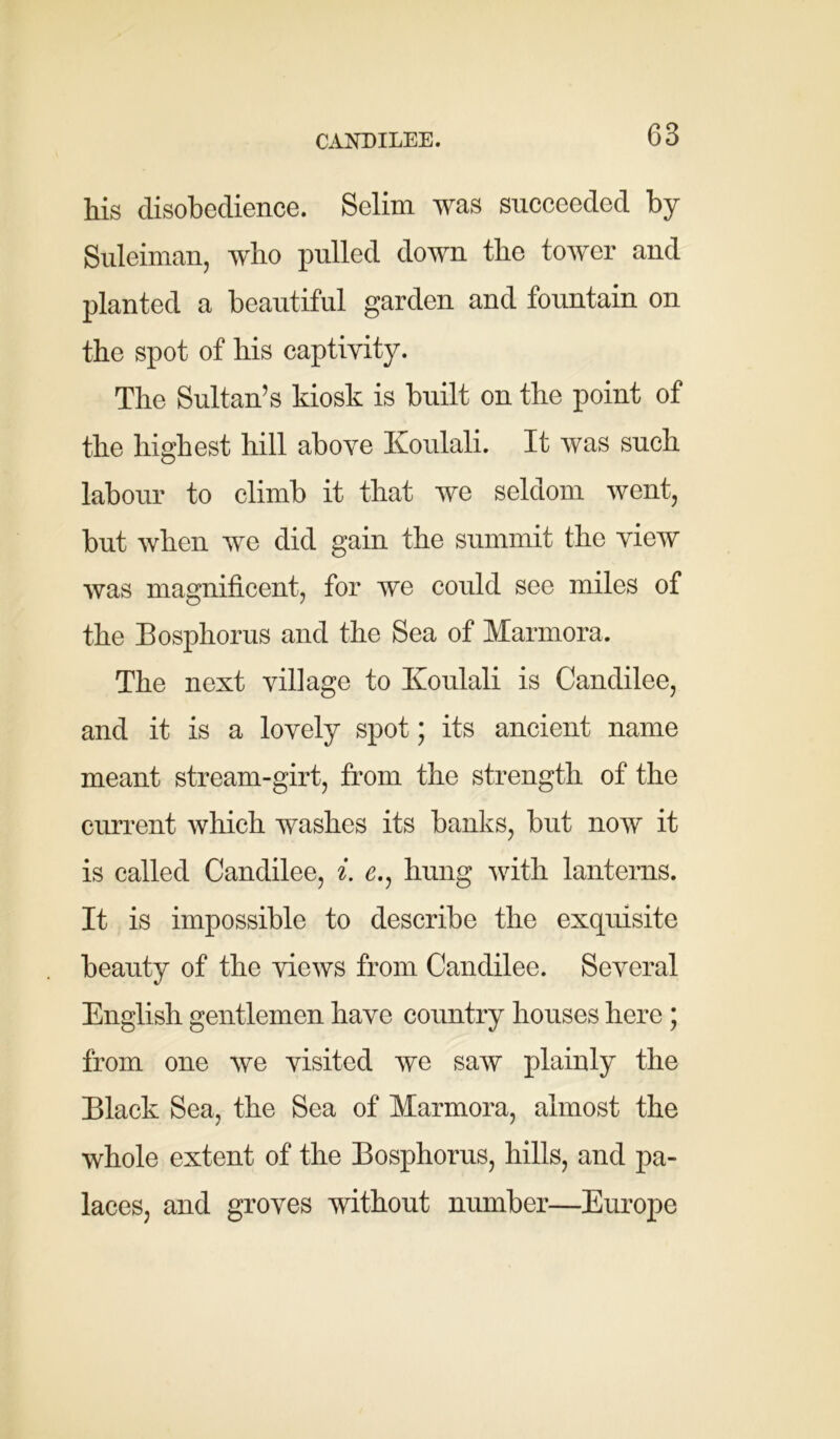 CANDILEE. his disobedience. Selim was succeeded by Suleiman, who pulled down the tower and planted a beautiful garden and fountain on the spot of his captivity. The Sultan’s kiosk is built on the point of the highest hill above Koulali. It was such labour to climb it that we seldom went, but when we did gain the summit the view was magnificent, for we could see miles of the Bosphorus and the Sea of Marmora. The next village to Ivoulali is Candilee, and it is a lovely spot; its ancient name meant stream-girt, from the strength of the current which washes its banks, but now it is called Candilee, i. £., hung with lanterns. It is impossible to describe the exquisite beauty of the views from Candilee. Several English gentlemen have country houses here ; from one we visited we saw plainly the Black Sea, the Sea of Marmora, almost the whole extent of the Bosphorus, hills, and pa- laces, and groves without number—Europe