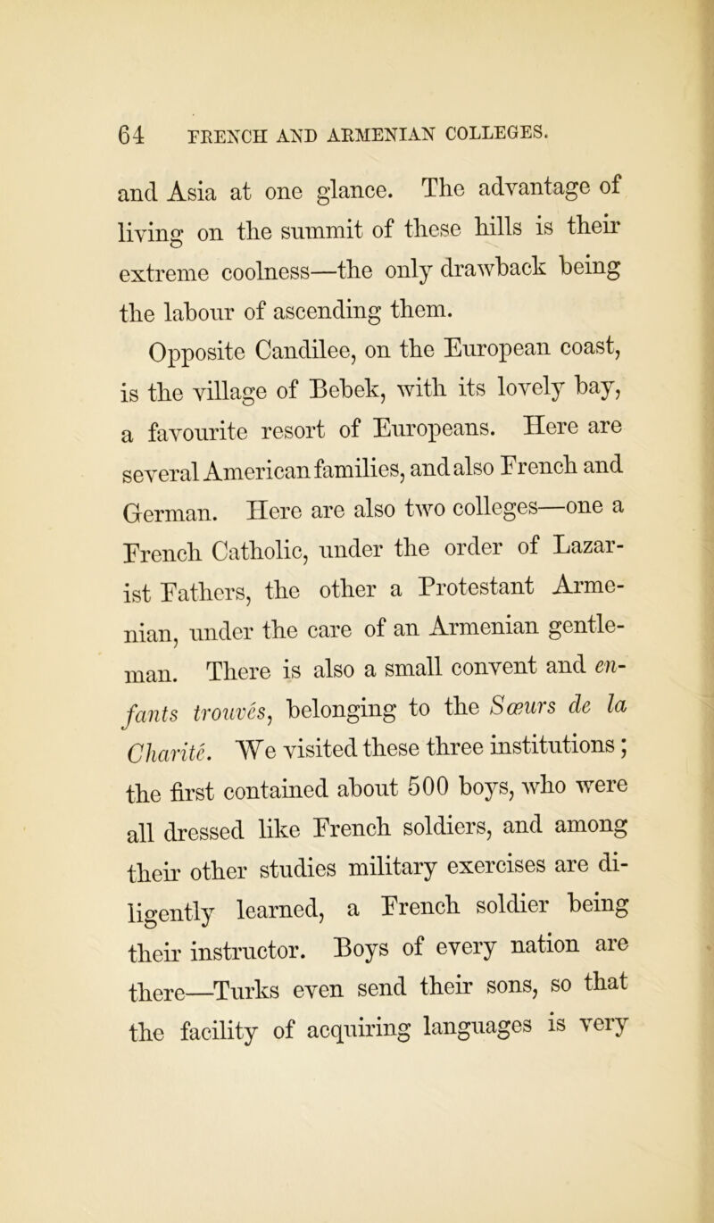 and Asia at one glance. The advantage of living on the summit of these hills is their extreme coolness—the only drawback being the labour of ascending them. Opposite Candilee, on the European coast, is the village of Bebek, with its lovely bay, a favourite resort of Europeans. Here are several American families, and also Erench and German. Here are also two colleges—one a Erench Catholic, under the order of Lazar- ist Fathers, the other a Protestant Arme- nian, under the care of an Armenian gentle- man. There is also a small convent and en- fants trouves, belonging to the Swurs de la Charite. We visited these three institutions; the first contained about 500 boys, who were all dressed like French soldiers, and among their other studies military exercises are di- ligently learned, a Erench soldier being their instructor. Boys of every nation are there—Turks even send their sons, so that the facility of acquiring languages is very