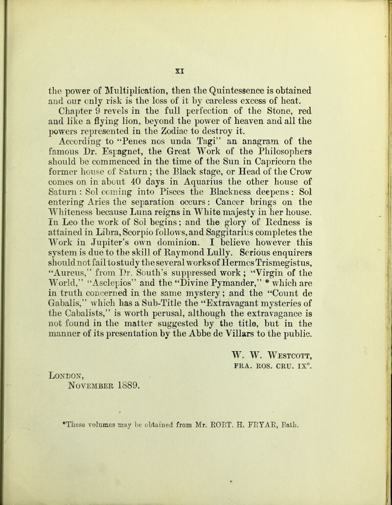 the power of Multiplication, then the Quintessence is obtained and our only risk is the loss of it by careless excess of heat. Chapter 9 revels in the full perfection of the Stone, red and like a flying lion, beyond the power of heaven and all the powers represented in the Zodiac to destroy it. According to “Penes nos unda Tagi” an anagram of the famous Dr. Espagnet, the Great Work of the Philosophers should be commenced in the time of the Sun in Capricorn the former house of Saturn ; the Black stage, or Head of the Crow comes on in about 40 days in Aquarius the other house of Saturn : Sol coming into Pisces the Blackness deepens: Sol entering Aries the separation occurs: Cancer brings on the Whiteness because Luna reigns in White majesty in her house. In Leo the work of Sol begins; and the glory of Redness is attained in Libra, Scorpio follows, and Saggitarius completes the Work in Jupiter’s own dominion. I believe however this system is due to the skill of Raymond Lully. Serious enquirers should not fail to study the several works of Hermes Trismegistus, “Aureus,” from Dr. South’s suppressed work; “Virgin of the World,” “Asclepios” and the “Divine Pymander,” * which are in truth concerned in the same mystery; and the “Count de Gabalis,” which has a Sub-Title the “Extravagant mysteries of the Gabalists,” is worth perusal, although the extravagance is not found in the matter suggested by the title, but in the manner of its presentation by the Abbe de Villars to the public. W. W. Westcott, FRA. ROS. CRU. IX. London, November 1889. *These volumes may be obtained from Mr. EOBT. H. FEYAE, Batb.