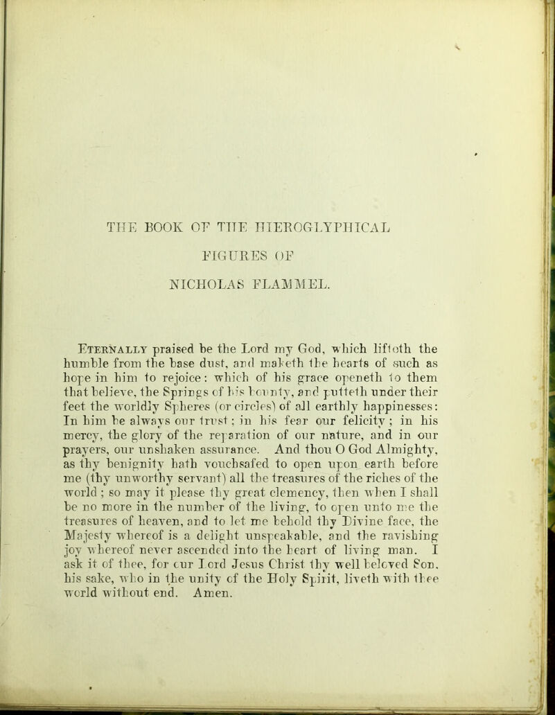 TUE EOOK OE TTTE HIEROGLYPHTCAL PIGURES OE NICHOLAS ELAIOIEL. Eternally praised be the Lord ray God, which lifloth the hnrahle from the base dust, ard maleth the hearts of vsnch as hope in him to rejoice; which of his grace openeth 1o them that beliere, the Sprirgs of In's hciraty, ard pntteth under their feet the worldly Spheres (or circles! of all earthly happinesses: In him be always onr trrst; in his fear onr felicity ; in his mercy, the glory of the re] aration of onr nature, and in our prayers, our unshaken assurance. And thou O God Almighty, as thy benignity hath vouchsafed to open upon earth before me (thy unworthy servant) all the treasures of the riches of the world ; so may it please thy great clemency, then when I shall be no more in the number of the living, to open unto me the treasures of heaven, and to let me behold thy Divine face, the Majesty whereof is a delight unspeakable, and the ravishing joy whereof never ascended into the heart of living man. I ask it of thee, for cur l ord Jesus Christ thy well beloved Son. his sake, who in the unity of the Holy Spirit, liveth with thee world without end. Amen.