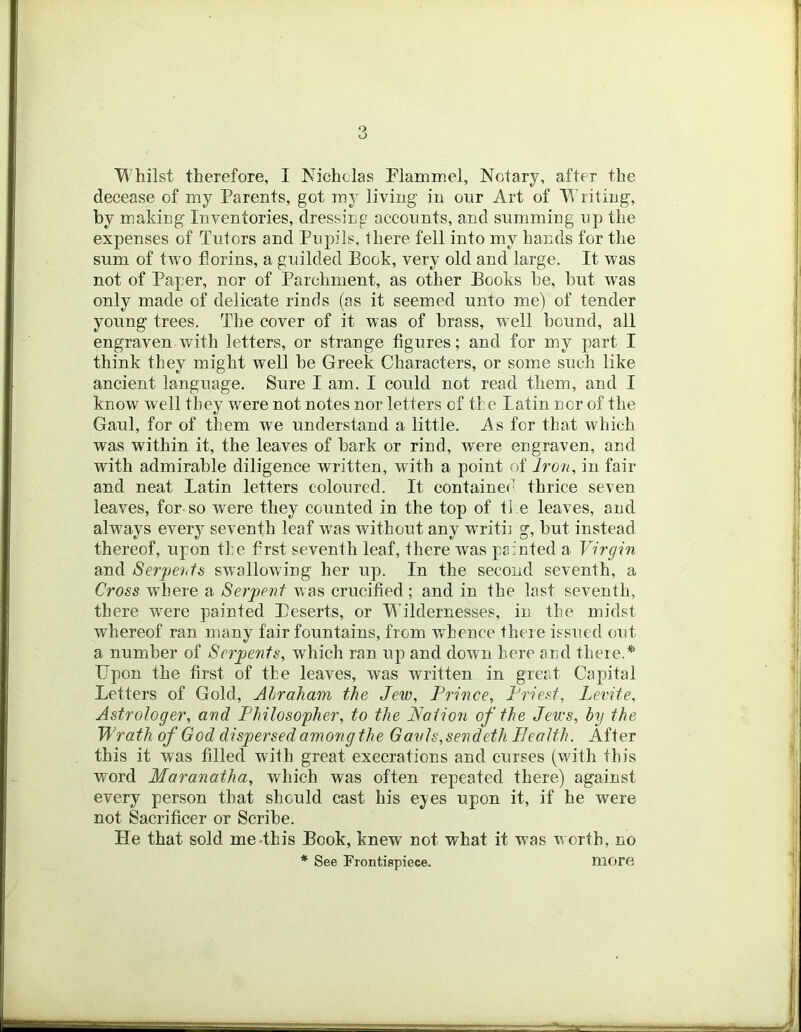 Whilst therefore, I Nicholas Nlaminel, Notary, after the decease of my Parents, got my living in our Art of Writing, by making Inventories, dressiog accounts, and summing up the expenses of Tutors and Pupils, there fell into my hands for the sum of two florins, a guilded Book, very old and large. It was not of Paper, nor of Parchment, as other Books he, hut was only made of delicate rinds (as it seemed unto me) of tender young trees. The cover of it was of brass, well hound, all engraven with letters, or strange figures; and for my part I think they might well he Greek Characters, or some such like ancient language. Sure I am. I could not read them, and I know well they were not notes nor letters of the latin nor of the Gaul, for of them we understand a little. As for that which was within it, the leaves of hark or rind, were engraven, and with admirable diligence written, with a point of Iron, in fair and neat Latin letters coloured. It contained thrice seven leaves, for so were they counted in the top of the leaves, and always every seventh leaf was without any writ!] g, hut instead thereof, upon t];e first seventh leaf, there was painted a Virgin and Serpeiitb swallowing her up. In the second seventh, a Cross where a Serpent was crucified; and in the last seventh, there were painted Peserts, or Wildernesses, in the midst whereof ran many fair fountains, from whence there issued orit a number of Serpents, which ran up and down here and there.* Upon the first of the leaves, was written in great Capital Letters of Gold, Abraham the Jew, Prince, Priest, Levite, Astrologer, and Philosopher, to the IVotion of the Jews, by the Wrath of God dispersed among the Gavls,sendeth Plealth. After this it was filled with great execrations and curses (with this word Maranatha, which was often repeated there) against every person that should cast his ej^es upon it, if he were not Sacrifice!’ or Scribe. He that sold me-this Book, knew not what it w^as w orth, no * See Frontispiece. more