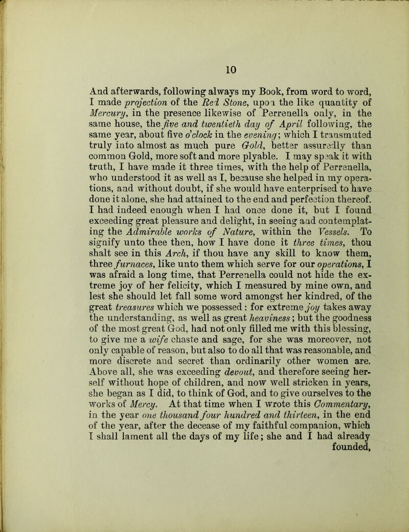 And afterwards, following always my Book, from word to word, I made projection of the Rei Stone, upon the like quantity of Mercury, in the presence likewise of Perrenella only, in the same house, the five and twentieth day of April following, the same year, about five o'clock in the evening', which I transmuted truly into almost as much pure Gold, better assuredly than common Gold, more soft and more plyable. I may speak it with truth, I have made it three times, with the help of Perrenella, who understood it as well as I, because she helped in my opera- tions, and without doubt, if she would have enterprised to have done it alone, she had attained to the end and perfection thereof. I had indeed enough when I had once done it, but I found exceeding great pleasure and delight, in seeing and contemplat- ing the Admirable works of Nature, within the Vessels. To signify unto thee then, how I have done it three times, thou shalt see in this Arch, if thou have any skill to know them, three furnaces, like unto them which serve for our operations, I was afraid a long time, that Perrenella could not hide the ex- treme joy of her felicity, which I measured by mine own, and lest she should let fall some word amongst her kindred, of the great treasures which we possessed: for extreme Joy takes away the understanding, as well as great heaviness; but the goodness of the most great God, had not only filled me with this blessing, to give me a wife chaste and sage, for she was moreover, not only capable of reason, but also to do all that was reasonable, and more discrete and secret than ordinarily other women are. Above all, she was exceeding devout, and therefore seeing her- self without hope of children, and now well stricken in years, she began as I did, to think of God, and to give ourselves to the works of Mercy. At that time when I wrote this Commentary, in the year one thousand four hundred and thirteen, in the end of the year, after the decease of my faithful companion, which I shall lament all the days of my life; she and I had already founded,