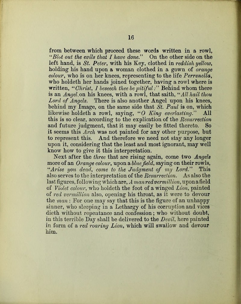 from between which proceed these words written in a rowl, out the evils that I have done.” On the other side on the left hand, is St. Peter, with his Key, clothed in reddish yellow, holding his hand upon a woman clothed in a gown of orange colour, who is on her knees, representing to the life Perrenella, who holdeth her hands joined together, having a rowl where is written, ’■Christ, 1 beseech thee he pitifulBehind whom there is an Angel.on his knees, with a rowl, that saith, All hail thou Lord of Angels. There is also another Angel upon his knees, behind my Image, on the same side that St. Paul is on, which likewise holdeth a rowl, saying, “0 King everlasting.” All this is so clear, according to the explication of the Resurrection and future judgment, that it may easily be fitted thereto. So it seems this Arch was not painted for any other purpose, but to represent this. And therefore we need not stay any longer upon it, considering that the least and most ignorant, may well know how to give it this interpretation. Next after the three that are rising again, come two Angels more of an Orange colour, upon a blue field, saying on their rowls, Arise you dead, come to the Judgment of my Lord.” This also serves to the interpretation of the Resurrection. As also the last figures, following which are, A manredvermillion, upon afield of Violet colour, who holdeth the foot of a winged Lion, painted of red Vermillion also, opening his throat, as it were to devour the man : Eor one may say that this is the figure of an unhappy sinner, who sleeping in a Lethargy of his corruption and vices dieth without repentance and confession; who without doubt, in this terrible Day shall be delivered to the Devil, here painted in form of a red roaring Lion, which will swallow and devour him.