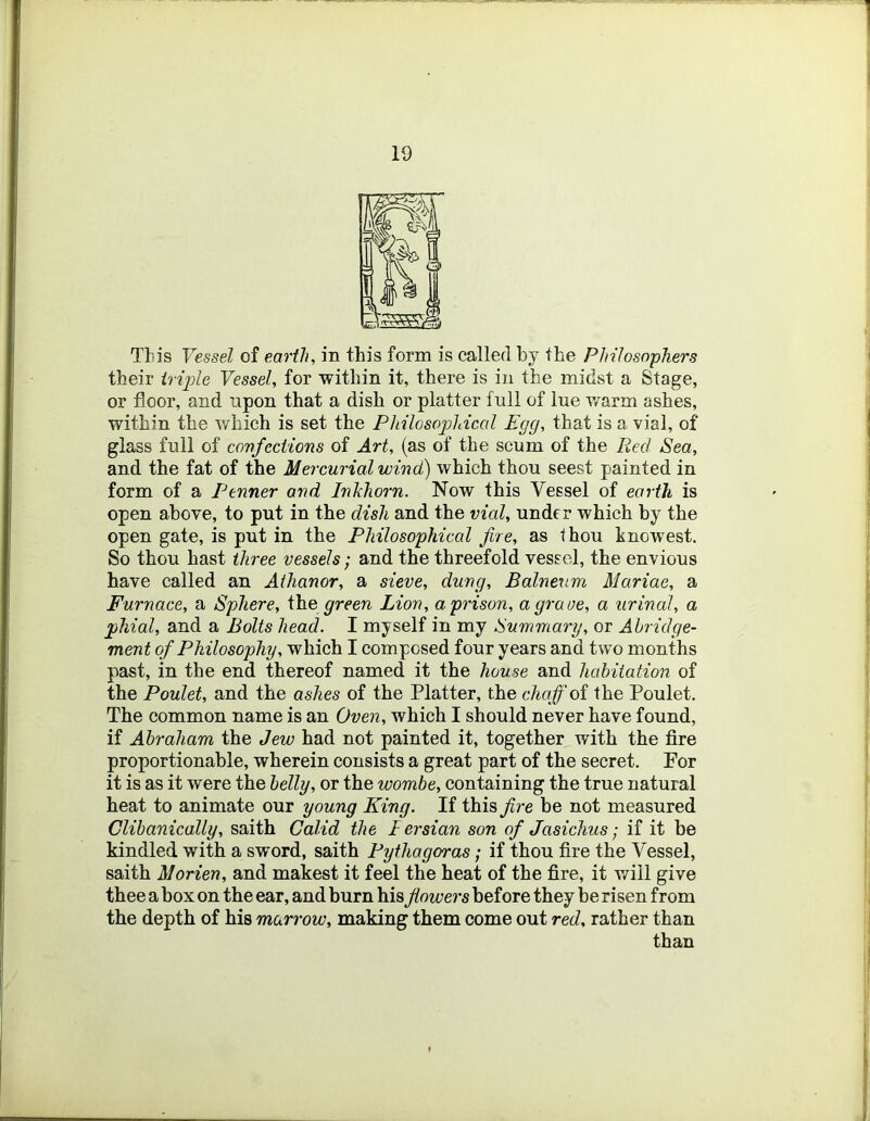 This Vessel of earth, in this form is called by the Philosophers their triple Vessel, for within it, there is in the midst a Stage, or floor, and upon that a dish or platter full of lue warm ashes, within the which is set the Philosophical Egg, that is a vial, of glass full of covfeciions of Art, (as of the scum of the Red Sea, and the fat of the Mercurial wind) which thou seest painted in form of a Fenner and Inkhorn. Now this Vessel of earth is open above, to put in the dish and the vial, under which by the open gate, is put in the Philosophical Jire, as thou knowest. So thou hast three vessels; and the threefold vessel, the envious have called an Athanor, a sieve, dung. Balneum Mariae, a Furnace, a Sphere, We green Lion, a prison, a grave, a urinal, a phial, and a Bolts head. I myself in my Summary, or Abridge- ment of Philosophy, which I composed four years and two months past, in the end thereof named it the house and habitation of the Poulet, and the ashes of the Platter, the chaff oi the Poulet, The common name is an Oven, which I should never have found, if Abraham the Jew had not painted it, together with the fire proportionable, wherein consists a great part of the secret. For it is as it were the belly, or the wombe, containing the true natural heat to animate our young King. If this Jire be not measured Clibanically, saith Calid the I ersian son of Jasichus; if it be kindled with a sword, saith Pythagoras; if thou fire the Vessel, saith Morien, and makest it feel the heat of the fire, it will give thee a box on the ear, and burn his flowers before they be risen from the depth of his marrow, making them come out red, rather than than
