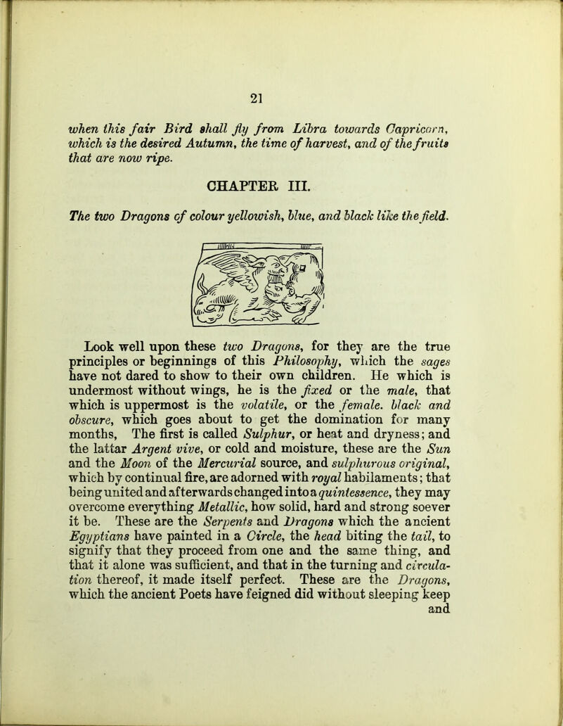 when this fair Bird shall fly from Libra towards Capricorn, which is the desired Autumn, the time of harvest, and of the fruits that are now ripe. CHAPTER III. The two Dragons cf colour yellowish, blue, and black like the fleld. Look well upon these two Dragons, for they are the true principles or beginnings of this Philosophy, v/hich the sages have not dared to show to their own children. He which is undermost without wings, he is the flxed or the male, that which is uppermost is the volatile, or the female, black and obscure, which goes about to get the domination for many months, The first is called Sulphur, or heat and dryness; and the lattar Argent vive, or cold and moisture, these are the Sun and the Moon of the Mercurial source, and sulphurous original, which by continual fire, are adorned with royal habilaments; that beingunitedandafterwardschangedintoa^'M/w^mewce, they may overcome everything Metallic, how solid, hard and strong soever it be. These are the Serpents and Dragons which the ancient Egyptians have painted in a Circle, the head biting the tail, to signify that they proceed from one and the same thing, and that it alone was sufficient, and that in the turning and circular tion thereof, it made itself perfect. These are the Dragons, which the ancient Poets have feigned did without sleeping keep and