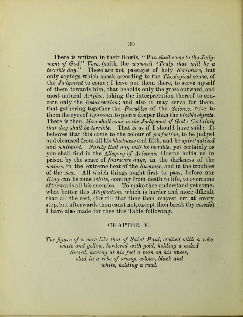 There is written in their Rowls, “.Ifan shall come to the Judg- ment of Ood. Vere, (saith the woman) ‘■'■Trulg that will he a terrible day.” These are not passages of holy Scripture, but only sayings which speak according to the Theological sense, of the Judgment to come; I have put them there, to serve myself of them towards him, that beholds only the gross outward, and most natural Artifice, taking the interpretation thereof to con- cern only the Resurrection; and also it may serve for them, that gathering together the Parables of the Science, take to them the eyes of Lynecous, to pierce deeper than the visible objects. There is then, Man shall come to the Judgment of God: Certainly that day shall he terrible. That is'as if I should have said: It behoves that this come to the colour of perfection, to be judged and cleansed from all his blackness and filth, and be spiritualized and whitened. Surely that day will be terrible, yet certainly as you shall find in the Allegory of Arisieus, Horror holds us in prison by the space of fourscore days, in the darkness of the waters, in the extreme heat of the Summer, and in the troubles of the Sea. All which things ought first to pass, before our King can become white, coming from death to life, to overcome afterwards all his enemies. To make thee understand yet some- what better this Albification, which is harder and more dfficult than all the rest, (for till that time thou mayest err at every step, but afterwards thou canst not, except thou break thy vessels) I have also made for thee this Table following. CHAPTER V. The figure of a man like that of Saint Paul, clothed with a robe ■white and yellow, bordered with gold, holding a naked Sword, having at his feet a man on his knees, clad in a robe of orange colour, black and white, holding a rowl.